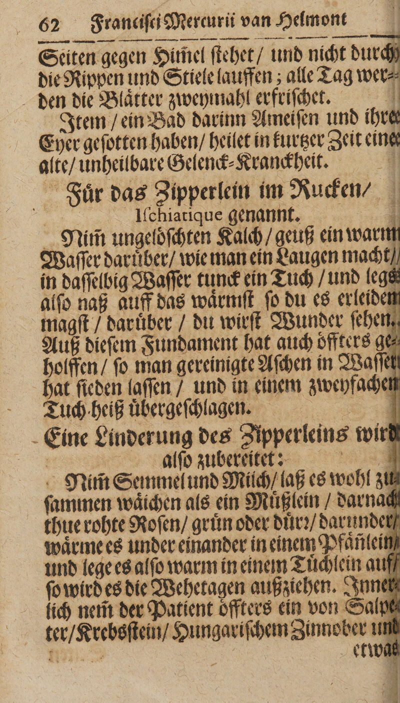 Seiten gegen Himel ſtehet / und nicht durch die Rippen und Stiele lauffen; alle Tag wer⸗ den die Blaͤtter zweymahl erfriſchet. A Item / ein Bad darinn Ameiſen unb ihre Eyer geſotten haben / heilet in kurtzer Zeit eine alte / unheilbare Gelenck⸗Kranckheit. Fuͤr das Zipperlein im Rucken Il̃scchiatique genannt. H Minn ungelöſchten Kalch / geuß ein warm Waſſer daruͤber / wie man ein Laugen macht in daſſelbig Waſſer tunck ein Tuch / und lege alſo naß auff das waͤrmiſt fo du es erleiden magſt / daruͤber / du wirſt Wunder fehen, Auß dieſem Fundament hat auch öffters ge⸗ holffen / fo man gereinigte Aſchen in Waſſel hat ſieden laſſen / und in einem zweyfachen Tuch heiß uͤbergeſchlageen. Eine Linderung des Zipperleins wirt | Azur C^ Nim̃ Semmel und Milch / laß es wohl zu ſammen waͤichen als ein Muͤßlein / darnach thue rohte Roſen / gruͤn oder duͤrꝛ / darunder waͤrme es under einander in einem Pfaͤnlein und lege es alfo warm in einem Tuͤchlein auff ſo wird es die Wehetagen außziehen. Inner lich nem̃ der Patient oͤffters ein von Salpe ter / Krebsſtein / Hungariſchem Zinnober un N | etwas vL A