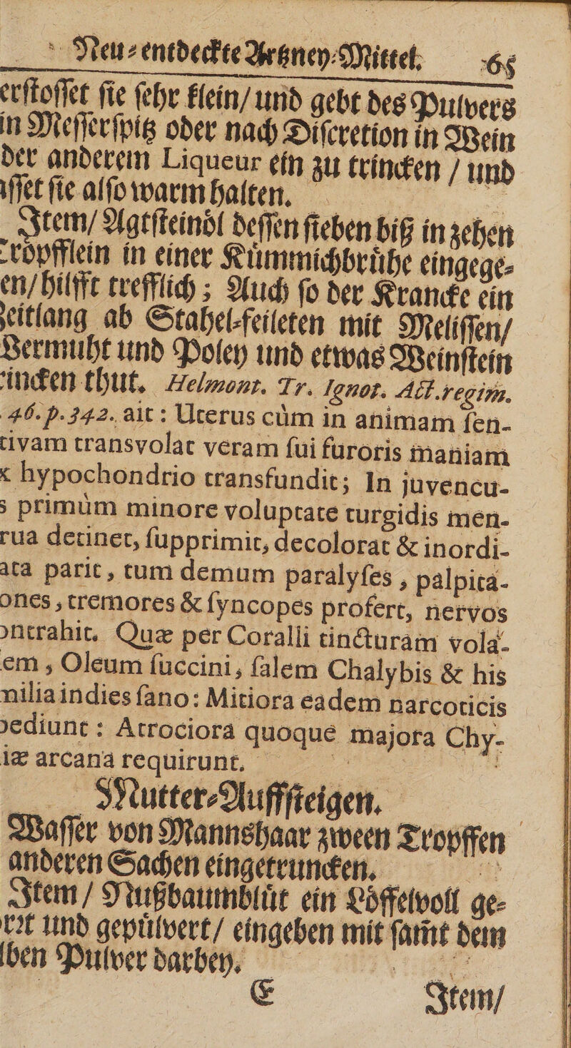 erſtoſſet ſie ſehr klein / und gebt des Pulvers in Meſſerſpitz oder nach Diferetion in Wein der anderem Liqueur ein zu trincken und fer fie alſo warm halten. = Item / Agtſteindl deſſen ſieben bif in zehen -ropfflein in einer Kuͤmmichbruͤhe eingege⸗ en / hilfft trefflich; Auch fo der Krancke ein eitlang ab Stahelfeileten mit Meliſſen / Jermuht und Poley und etwas Weinſtein incken thut. Belmont. Tr. not. Ack. regim. 46. p.242. ait: Uterus cum in animam fen- tivam transvolat veram fui furoris inaniam x hypochondtrio transfundit; In juvencu- ; primüm minore voluptate turgidis men- rua detinet, ſupprimit, decolorat &amp; inordi- ata parit, tum demum paralyfes , palpita- ones, tremores &amp; fyncopes profert, nervos ontrahit. Quz per Coralli tincturam vola- em, Oleum ſuccini, ſalem Chalybis &amp; his nilia indies ſano: Mitiora eadem narcoticis 'ediunt : Atrociora quoque majora Chy- &amp; arcanà fequirunrt. | . Mutter⸗Aufffteigen. Waſſer von Mannshaar zween Tropffen anderen Sachen eingetruncke. Item, Nuß baumbluͤt ein Loͤffelvoll ge- Ut und gepuͤlvert / eingeben mit ſamt dem ben Pulver darbeen. D zi E Item /