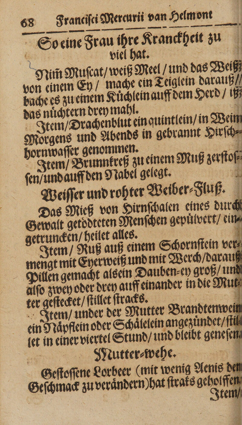 So eine Frau ihre Kranckheit zu 4 pill Dat. wo n L 1 Min Muſcat / weiß Meel / und das Weiß von einem Ey / mache ein Teiglein darauß / bache es zu einem Kuͤchlein auff dem Herd / ij das nuͤchtern drey malt. f Item / Drachenblut ein quintlein / in Wein Morgens und Abends in gebrannt Hirſch⸗ hornwaſſer genommen. 5 i Item / Brunnkreß zu einem Muß zerſtoſ⸗ ſen / und auff den Nabel gelegt. Weiſſer und rohter Weiber⸗Fluß. Das Mieg von Hirnſchalen eines durch Gewalt getoͤdteten Menſchen gepuͤlvert / cir getruncken / heilet alles. © 3 Item / Ruß auß einem Schornſtein ver mengt mit Eyerweiß und mit Werch / darauß Pillen gemacht alsein Dauben en groß / und alfo zwey oder drey auff einander in die Mut ter geſtecket / ſtillet ſtracks . P. Item / under der Mutter Brandtenwen ein Ydaͤpflein oder Schaͤlelein angezuͤndet til let in einer viertel Stund / und bleibt geneſen p S Mutter⸗wehe. : Geſtoſſene Lorbeer (mit wenig Aenis den Geſchmack zu verandern) hat ſtraks du | | | | | te