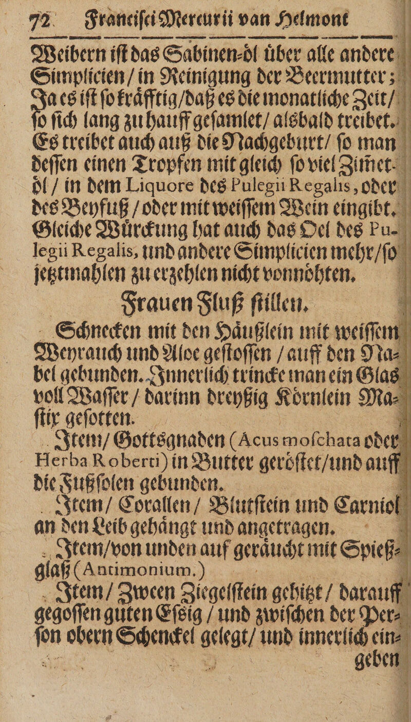 Weibern iſt das Sabinen · öl über alle an andere i | Simplicien / in Reinigung der Beermutter; b a es ift ſo kraͤfftig / daß es die monatliche Zeit / 0 fid) lang zu hauff geſamlet / alsbald treibet. l Es treibet auch auß die Nachgeburt / ſo man deſſen einen Tropfen mit gleich fo viel Zier. ol / in dem Liquore des Pulegii Regalis, oder des Beyfuß / oder mit weiſſem Wein eingibt. | Gleiche Wuͤrckung hat auch das Oel des Pu. legii Regalis, lind andere Simplicien mehr / ſo jetztmahlen zu erzehlen nicht vonnohten. | Frauen Fluß ſtillen. E Schnecken mit den Haͤußlein mit weiſſem Weyrauch und Aloe geſtoſſen / auff den Na⸗ bel gebunden. Innerlich trincke man ein Glas voll Waſſer / darinn dreyßig Koͤrnlein Ma⸗ ftir geſotten. N Item / Gottsanaden (Acus moſchata ode  Herba Roberti) in Butter gero ſtet / und auff die Fußſolen gebunden. B Item / Corallen / Blutſtein und Garniel an den Leib gebángt und angetragen. 4 Item / von unden auf geraucht mit Spieß⸗ glaß (Antimonium. PP P. Item / Zween Ziegeſſtein gehitzt / darauff gegoffen guten Gig / und zwiſchen der Per⸗ N obern Senis gelegt / und innerlich im | geben ye 