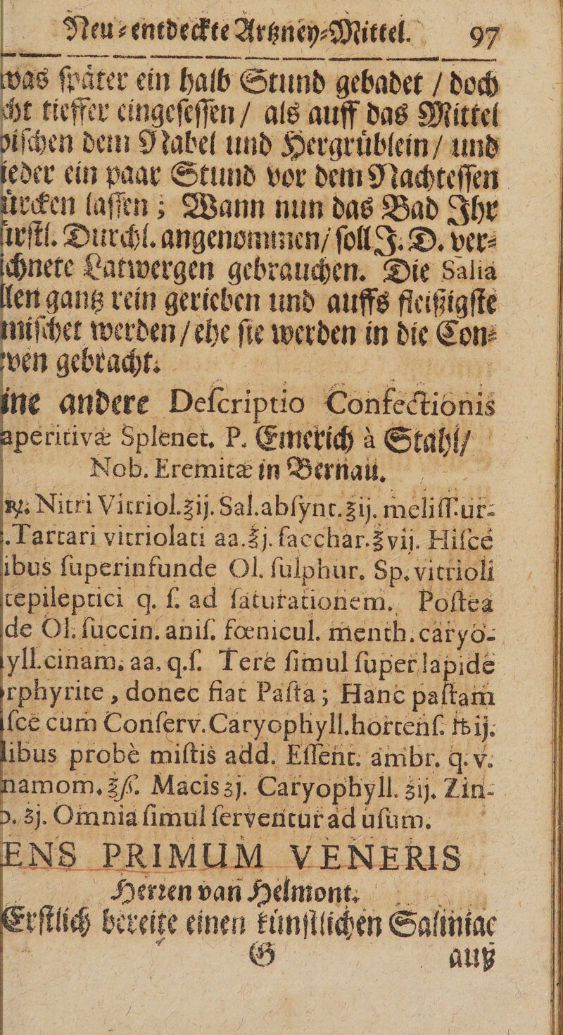 was ſpaͤter ein halb Stund gebadet / doch cht tieffer eingeſeſſen / als auff das Mittel biſchen dein Nabel und Hergruͤblein / und eder ein paar Stund vor dem Nachteſſen een laſſen; Wann nun das Bad Ihr wit. Durchl. angenommen / fell J. D. vere chnete Latwergen gebrauchen. Die dalia len gantz rein gerieben und auffs fleißigſte niſchet werden / ehe ſie werden in die Con⸗ An gebracht un ine andere Deſcriptio Confectionis peritivæ Splenet. P. Emerich à Stahl / . Neusenedeckee Artzney⸗Mittel. 97 Nob. Eremitæ in Bernas. xj; Nitri Vitriol.zij. Sal. abſynt. ij. meliffur- Tartari vitriolati aa. 3j facchar. vij. Hifce ibus fuperinfunde Ol. ſulphur. Sp. vitrioli tepileptici q. f. ad ſaturationem. Poftea de Ol. ſuccin. aniſ. foenicul. menth.cäryo- yll.cinam; aa. q.. Tere fimul durs | rphyrite , donec fiat Pafta; Hanc paltam [ce cum Conſerv. Caryophyll. hortenſ. I ij. ibus probe miſtis add. Eſſent. ambr. q. v. namom. £f. Macis 3j. Catyophyll. 3j. Zin- &gt;.3j. Omnia ſimul ſerventur ad uſum. Herien van Helmont. yſtlich bereite einen kunſtlichen Saliniae 1