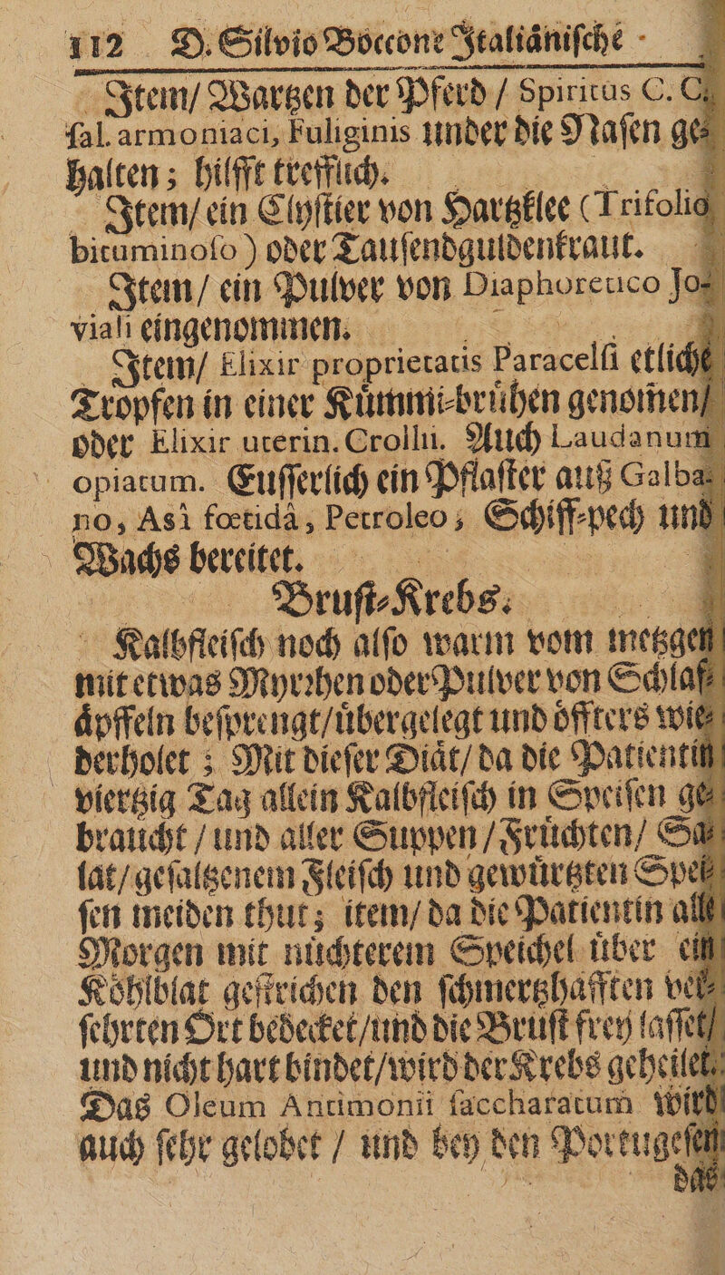 Item / Wartzen der Pferd / Spiritus C. O. fal.armoniaci, Fuliginis under die Naſen ges halten; hilfft kreffuchch t. Item / ein Clyſtier von Hartzklee (Trifolic bituminofo ) oder Tauſendguldenkraut. Item / ein Pulver von Diaphoreuco Jo: viah eingenommen Item / Elixir proprietatis Paracelfi etlich Tropfen in einer Kuͤmmi⸗bruͤhen genomen oder Elixir ucerin. Crollii. Auch Laudanum oOpiatum. Euſſerlich ein Pflaſter auß Galba no,; Asi fœtidà, Petroleo ; Schiff⸗pech un DEN Wachs bereitet. Brut Kiehss Kalbfleiſch noch alſo warm vom esae mit etwas Myrꝛhen oder Pulver von Schlaf aͤpffeln beſprengt / uͤbergelegt und oͤffters wie derholet; Mit dieſer Diaͤt / da die Patientin viertzig Tag allein Kalbfleiſch in Speiſen ge braucht / und aller Suppen / Fruͤchten / Sa lat / geſaltzenem Fleiſch und gewuͤrtzten Speß ſen meiden thut; item / da die Patientin all Morgen mit nüchterem Speichel über cili Köhlblat geſtrichen den ſchmertzhafften wel ſehrten Ort bedecket / und die Bruſt frey laſſet und nicht hart bindet / wird der Krebs geheilel Das Oleum Antimonii ſaccharatum Wir auch ſche grlobct / und ben den Poctugeſe