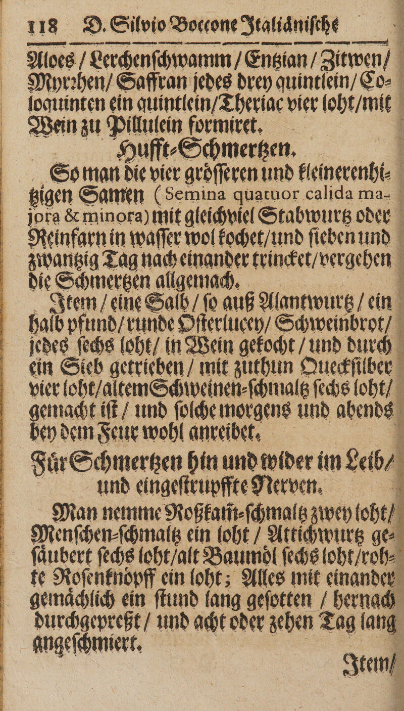 —— —— — — em — ungern WED ee) Aloes / Lerchenſchwamm / Entzan / zieren) / | Myrꝛhen / Saffran jedes drey quintlein / Co⸗ loquinten ein quintlein / Theriac vier loht/ it Wein zu ey formiret. 0 1 Hufft⸗Schmertzen. So man die vier groͤſſeren und inerenti N tzigen Samen (Semina quatuor calida ma- a &amp; minora) mit gleichviel Stabwurtz oder | EET in waſſer wol kochet / und ſieben und zwantzig Tag nach einander trincket / vergehen die See Item / eine Sal / fo auß Alantwurtz / ein halb pfund / runde Oſterlucey / Schweinbrot / jedes fedis loht / in Wein gekocht / und durch : ein Sieb getrieben / mit zuthun Queckſilber vier loht / altem Schweinen ⸗ſchmaltz ſechs loht / gemacht iſt / und ſolche morgens und abends : bey dem Feur wohl anreibet. Fuͤr Schmertzen hin und wider im eb ⸗ und eingeſtrupffte Nerven. Man nemme Roßkam̃⸗ſchmaltz zwey loht / Menſchen⸗ſchmaltz ein (oft / Aktichwurtz ges ſaͤubert ſechs loht / alt Baumdl ſechs loht / roh⸗ : te Roſenknoͤpff ein loht; Alles mit einander gemaͤchlich ein ſtund lang geſotten / hernach Surbaty ep und acht oder geben Tag lang angeſchmiert. Item / 3 se