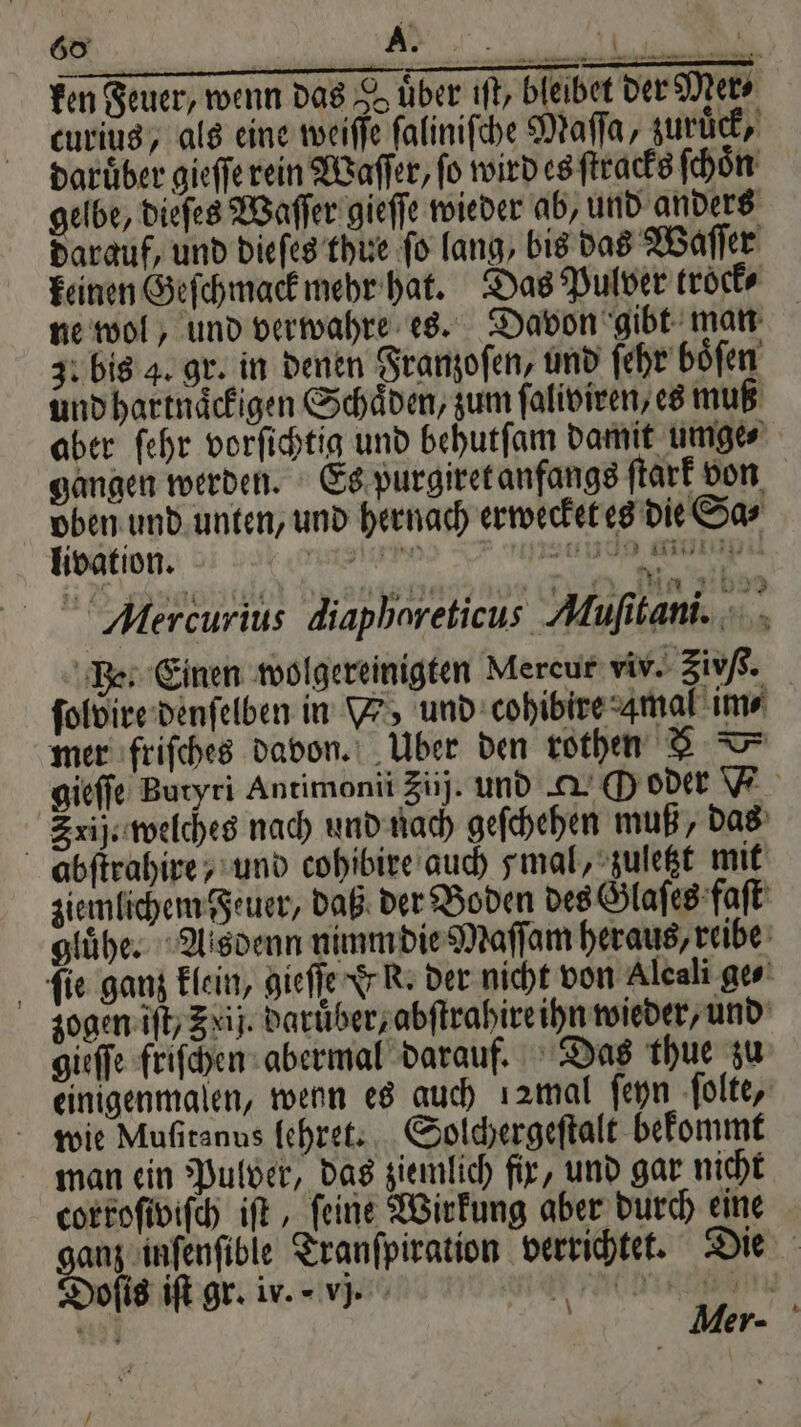 fen Feuer / wenn das dd uͤber iſt, bleibet der Mer⸗ curius, als eine weiſſe ſaliniſche Maſſa, zurück, darüber gieſſe rein Waſſer, fo wird es ſtracks ſchoͤn gelbe, dieſes Waſſer gieſſe wieder ab, und anders darauf, und dieſes thue fo lang, bis das Waſſer keinen Geſchmack mehr hat. Das Pulver trock⸗ ne wol, und verwahre es. Davon gibt man 30 bis 4. gr. in denen Franzoſen, und ſehr böfen und hartnaͤckigen Schäden, zum faliviren, es muß aber ſehr vorſichtig und behutſam damit umge⸗ gangen werden. Es purgiret anfangs ſtark von oben und unten, und hernach erwecket es die Sa⸗ livation. nn ac per gen „a Alercurius diaphoreticus Mufitani. Be. Einen wolgereinigten Mercur vir. zivß. ſolvire denſelben in V, und cohibire Amal im⸗ mer friſches davon. Über den rothen gieſſe Butyri Antimonii Zu). und au O oder Srij. welches nach und nach geſchehen muß, das abſtrahire, und cohibire auch mal, zuletzt mit ziemlichem Feuer, daß der Boden des Glaſes faſt gluͤhe. Aisdenn nimm die Maſſam heraus, reibe ſie ganz klein, gieſſe & K. der nicht von Aleali ge⸗ zogen iſt, Zxij. daruͤber, abſtrahire ihn wieder, und gieſſe friſchen abermal darauf. Das thue zu einigenmalen, wenn es auch 12mal ſeyn ſolte, wie Muſitanus lehret. Solchergeſtalt bekommt man ein Pulver, das ziemlich fix, und gar nicht corroſiviſch iſt, feine Wirkung aber durch eine ganz inſenſible Tranſpiration verrichtet. Die Mer- Doſis iſt gr. ir. vj. wi