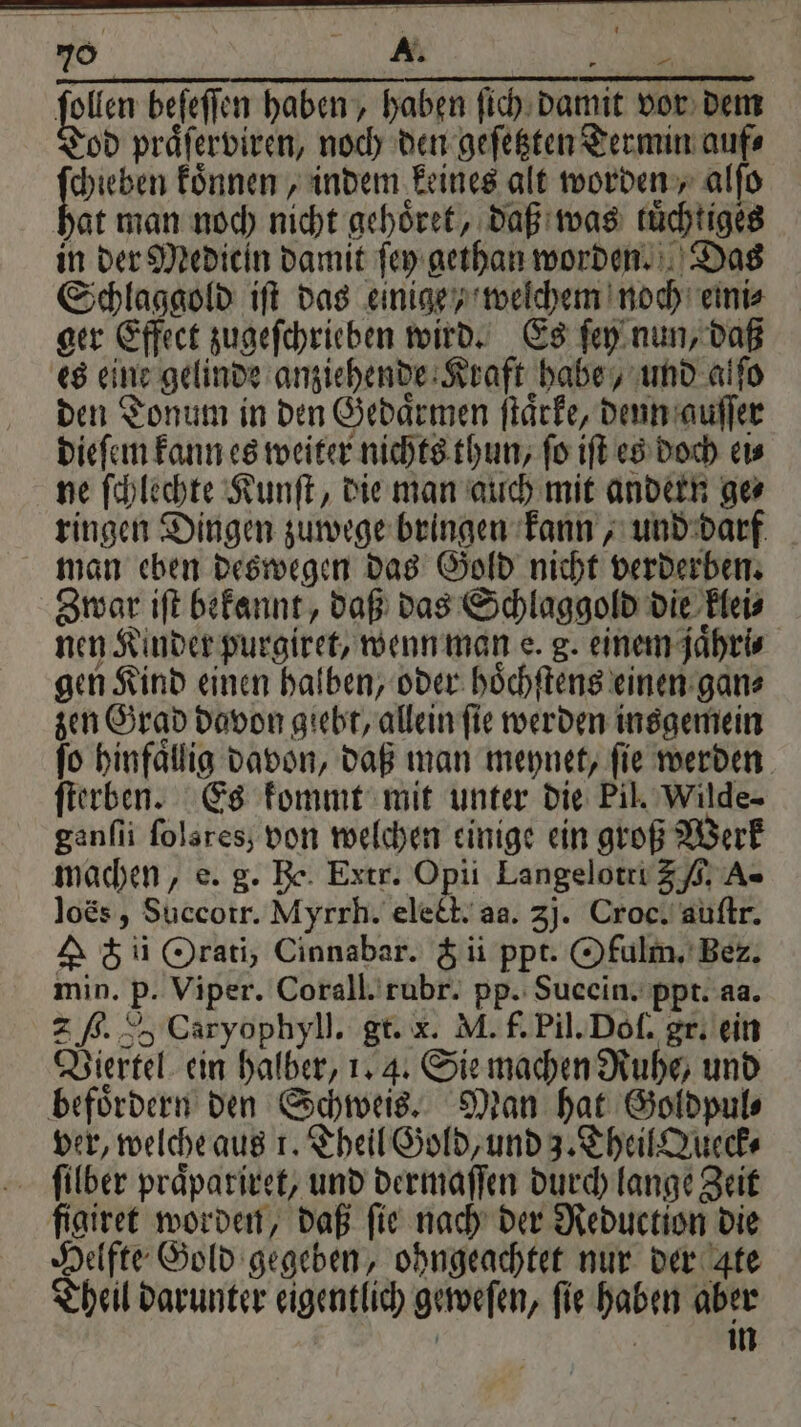 folien beſeſſen haben, haben ſich damit vor dem Tod praͤſerviren, noch den geſetzten Termin auf⸗ Di koͤnnen, indem keines alt worden, alfo hat man noch nicht gehoͤret, daß was kuͤchtiges in der Mediein damit ſey gethan worden. Das Schlaggold iſt das einige / welchem noch emi⸗ ger Effect zugeſchrieben wird. Es ſey nun, daß es eine gelinde anziehende Kraft habe, und alſo den Tonum in den Gedaͤrmen ſtaͤrke, denn guſſer dieſem kann es weiter nichts thun, ſo iſt es doch ei⸗ ne ſchlechte Kunſt, die man auch mit andern ge⸗ ringen Dingen zuwege bringen kann, und darf man eben deswegen das Gold nicht verderben. Zwar iſt bekannt, daß das Schlaggold die klei⸗ nen Kinder purgiret, wenn man e. g. einem jaͤhri⸗ gen Kind einen halben, oder hoͤchſtens einen gan⸗ zen Grad davon giebt, allein ſie werden insgemein fo hinfallig davon, daß man meynet, fie werden ſterben. Es kommt mit unter die Pil. Wilde- ganſii folsres; von welchen einige ein groß Werk machen, e. g. Be. Extr. Opii Langelotri 5 ,. A- loës, Succotr. Myrrh. elect. aa. 3j. Croc. auſtr. A ch ii Orati, Cinnabar. & ii ppt. Ofulm. Bez. min. p. Viper. Corall. rubr. pp. Sucein. ppt. aa. 2 ß. 2, Caryophyll. gt. x. M. f. Pil. Doſ. gr. ein Viertel ein halber, 1. 4. Sie machen Ruhe, und befoͤrdern den Schweis. Man hat Goldpul⸗ ver, welche aus 1. Theil Gold, und 3. Theil Queck⸗ filber praͤpariret, und dermaſſen durch lange Zeit figiret worden, daß ſie nach der Reduction die Helfte Gold gegeben, ohngeachtet nur der gte Theil darunter eigentlich geweſen, fie haben aber