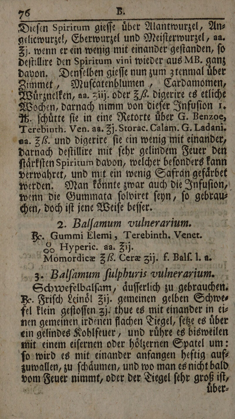 Dieſen Spiritum gieffe über Alantwurzel, An⸗ gelicwurzel, Eberwurzel und Meiſterwurzel, aa. Zi. wenn er ein wenig mit einander geſtanden, fü deſtillire den Spiritum vini wieder aus MB. ganz davon. Denſelben gieſſe nun zum ztenmal uber Zimmet, Muſcatenblumen, Cardamomen, Wuͤrznelken, aa. ziij. oder 3 /,. digerire es etliche Wochen, darnach nimm von dieſer Infuſion 1. 3%. ſchuͤtte fie in eine Retorte über G. Benzoe, Terebinth. Ven. aa. 3j. Storac. Calam. G. Ladani, es. 3 6. und digerire fie ein wenig mit einander, darnach deſtillire mit ſehr gelindem Feuer den ſtaͤrkſten Spiritum davon, welcher beſonders kann verwahret, und mit ein wenig Safran gefaͤrbet werden. Man koͤnnte zwar auch die Infuſion, wenn die Gummata ſolviret ſeyn, ſo gebrau⸗ chen, doch iſt jene Weiſe beſſer. d e 2. Balſamum vulnerarium. He. Gummi Elemi, Terebinth. Venet. So Hyperic. aa. Zij. N ts Momordicæ 36. Ceræ Zij. f. Balſ. l. a. 3. Balfamum fulphuris vulnerarium. Schwefelbalfam, aͤuſſerlich zu gebrauchen. Be. Friſch Leinoͤl Zij. gemeinen gelben Schwe⸗ fel klein geſtoſſen 3j. thue es mit einander in ei⸗ nen gemeinen irdenen flachen Tiegel, ſetze es uͤber ein gelindes Kohlfeuer, und ruͤhre es bisweilen mit einem eiſernen oder hoͤlzernen Spatel um: ſo wird es mit einander anfangen heftig auf⸗ zuwallen, zu ſchaͤumen, und wo man es nicht bald vom Feuer nimmt, oder der Tiegel ſehr groB if