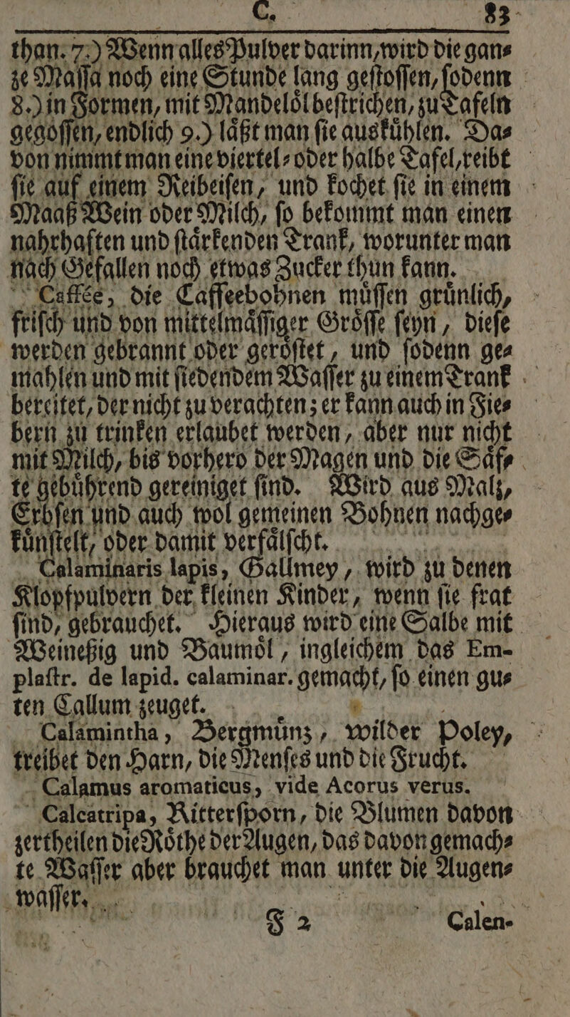 than. 7) Wenn alles Pulver darinn,wird die gans ze Maſſa noch eine Stunde lang sehoffen, renn | 8. in Formen, mit Mandelölbeftrichen, zu Tafeln gegoſſen, endlich 9.) laͤßt man ſie auskuͤhlen. Da⸗ von nimmt man eine viertel⸗ oder halbe Tafel, reibt ſie auf einem Reibeiſen, und kochet ſie in einem Maaß Wein oder Milch, ſo bekommt man einen 0 J und ſtaͤrkenden Trank, worunter man nach Gefallen noch etwas Zucker thun kann. Lullee, die Caſſeebohnen müffen gruͤnlich, friſch und von mittelmaͤſſiger Groͤſſe ſeyn, dieſe werden gebrannt oder geröſtet, und ſodenn ge⸗ mahlen und mit ſiedendem Waſſer zu einem Trank bereitet, der nicht zu verachten; er kann auch in Fie⸗ bern zu trinken erlaubet werden, aber nur nicht mit Milch, bis vorherd der Magen und die Saͤf⸗ e ec ele find. Wird aus Malz, Erbfen und auch wol gemeinen Bohnen nachge⸗ i DONE DE e ee e pa ene . Calaminaris lapis, Gallmey, wird zu denen Klopfpulvern der kleinen Kinder, wenn ſie frat Weineßig und Baumoͤl, ingleichem das Em- plaſtr. de lapid. calaminar. gemacht, ſo einen gu⸗ ten Callum zeuget. 1 8 . Calamintha, Bergmuͤnz, wilder Poley, treibet den Harn, die Menſes und die Frucht. Calamus aromaticus, vide Acorus verus. Caleatripa, Ritterfporn, die Blumen davon zertheilen die Roͤthe der Augen, das davon gemach⸗ te Waſſer aber brauchet man unter die Augen⸗ waſſer. RER RR N, B F 2 C.ulen-