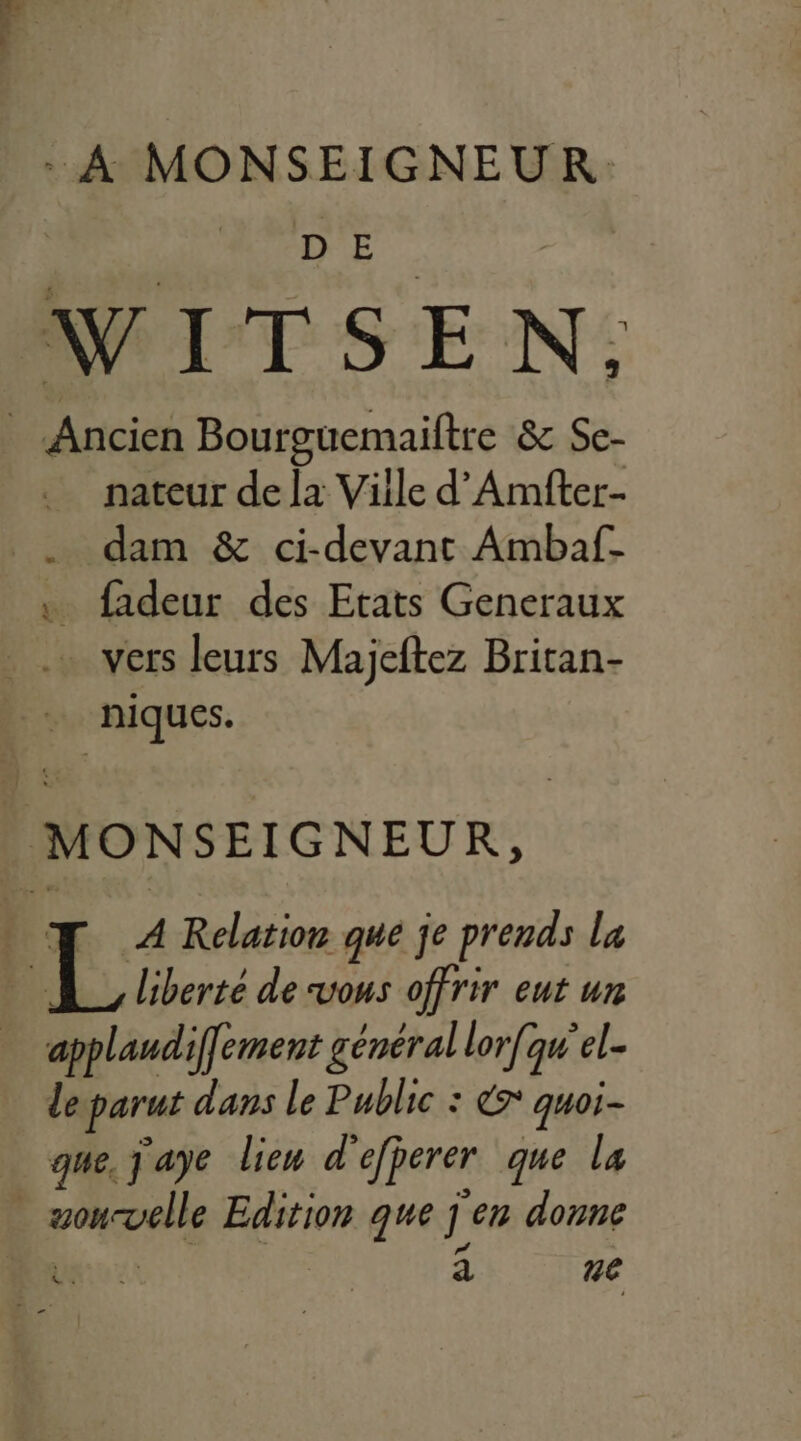 . A MONSEIGNEUR: | D E WITSEN. Ancien Bourguemaiftre &amp; Se- … nateur dela Ville d'Amfter- . dam &amp; ci-devant Ambaf- . fadeur des Etats Generaux _.… vers leurs Majeftez Britan- … niques. MONSEIGNEUR, | 1. Relation que je prends la liberté de vous offrir eut un applaudiffement général lorfqu'el. de parut dans le Public : € quoi- que, j'aye lieu d' efperer que la - pee Edition que à ‘en donne * ue