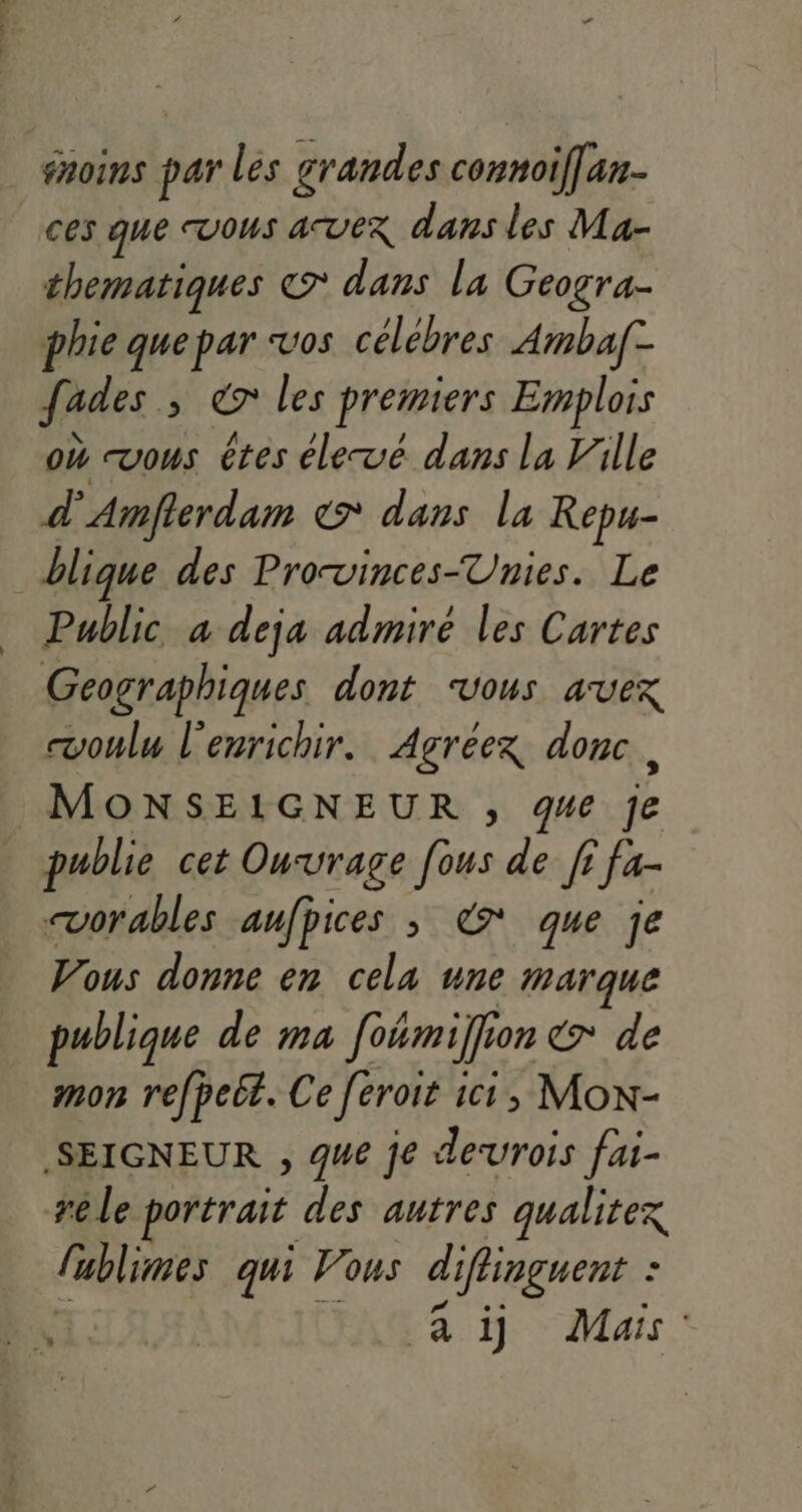 | fnoins par lés grandes connoif[an- ces que vous avex dans les Ma- thematiques © dans la Geogra- phie que par vos célébres Amba[- fades ; 7 les premiers Emplois où “vous êtes élevé dans la Ville À Amflerdam &gt; dans la Repu- blique des Prorvinces-Unies. Le Public a deja admiré les Cartes Geographiques dont ‘vous avex voulu l'enrichir. Agréex donc, MONSEIGNEUR ,; ge je publie cet Ouvrage [ous de fi fa- vorables aufpices ; € que je Vous donne en cela une marque publique de ma foémil on €7 de mon refpeél. Ce Jéroit à ic, MON- SEIGNEUR , que je desurois fai- re le portrait des autres qualitex fublimes qui Vous diflinguent : à à 1] Mais :