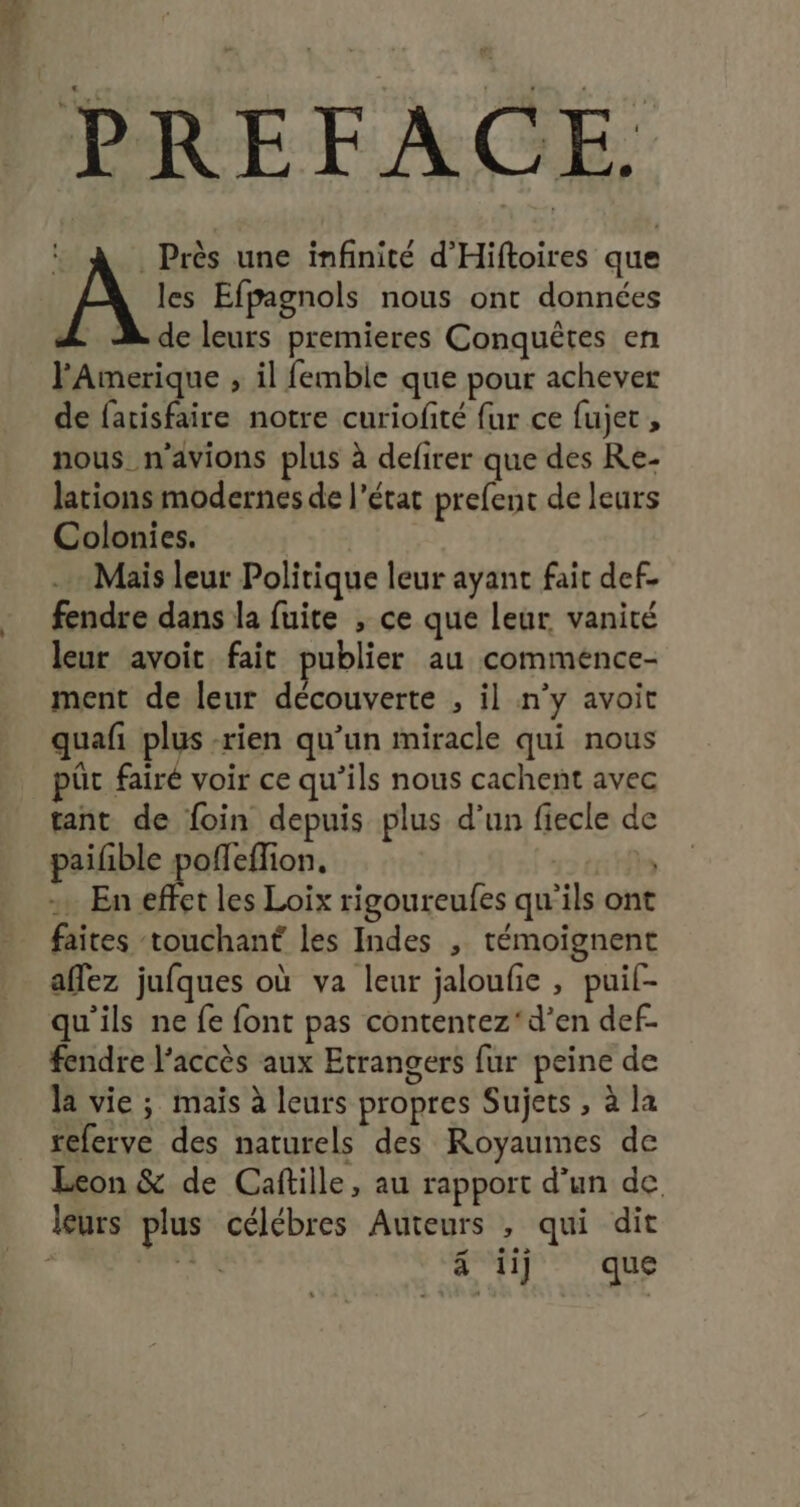 Près une infinité d’'Hiftoires que les Efpagnols nous ont données de leurs premieres Conquêtes en l'Amerique , il femble que pour achever de facisfaire notre curiofité fur ce fujet , nous n'avions plus à defirer que des Re- lations modernes de l’état prefent de leurs Colonies. Mais leur Politique leur ayant fait def- fendre dans la fuite , ce que leur vanité leur avoit fait publier au commence- ment de leur découverte , il n'y avoit quafi plus -rien qu’un miracle qui nous üt fairé voir ce qu’ils nous cachent avec tant de foin depuis plus d’un fiecle de paifble bnogee | | - En effet les Loix rigoureufes qu'ils ont faites touchant les Indes , témoignent affez jufques où va leur jaloufie , puil- fendre l'accès aux Etrangers fur peine de la vie ; mais à leurs propres Sujets , à la referve des naturels des Royaumes de Leon &amp; de Caftille, au rapport d’un de. à ii] que