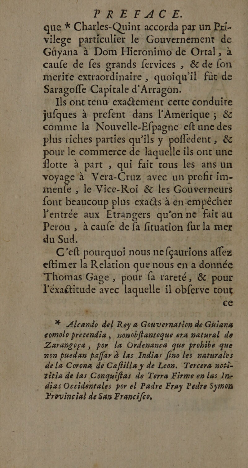 PREFACE. que * Charles-Quint accorda par un Pri- vilege particulier le Gouvernement de Güyana à Dom Hieronimo de Ortal , à caufe de fes grands fervices , &amp; de fon merite extraordinaire , quoiqu'il füvde Saragofle Capitale d'Arragon. Ils ont tenu exactement cette conduite jufques à prefent dans l'Amerique ; &amp; comme la Nouvelle-Efpagne eft une des plus riches parties qu’ils y pofledentr, &amp; pour le commerce de laquelle ils ont une lotte à part , qui fait tous les ans un voyage à Vera-Cruz avec un profit im- menfe , le Vice-Roi &amp; les Gouverneurs font beaucoup plus exacts à en empêcher l'entrée aux Etrangers qu'onne fait au Perou , à caufe de fa fituation fur la mer du Sud. C’eft pourquoi nous ne fçaurions aflez eftimer la Relation que nous en a donnée Thomas Gage , pour fa rareté, &amp; pour léxaétitude avec laquelle il obferve tout ce .* Alcando del Rey a Gouvernation de Guiana comolo pretendia, nonobflanteque era natural de Zarangoga ; por la Ordenanca que prohibe que non puedan pallar à las Indias [ino les naturales dela Corona de Caffilla y de Leon. Tercera noti- 2itia de las Conquiftas de Terra Firme en las In- . dias Occidentales por el Padre Fray ledre Symon Provincial de San Franci[co,