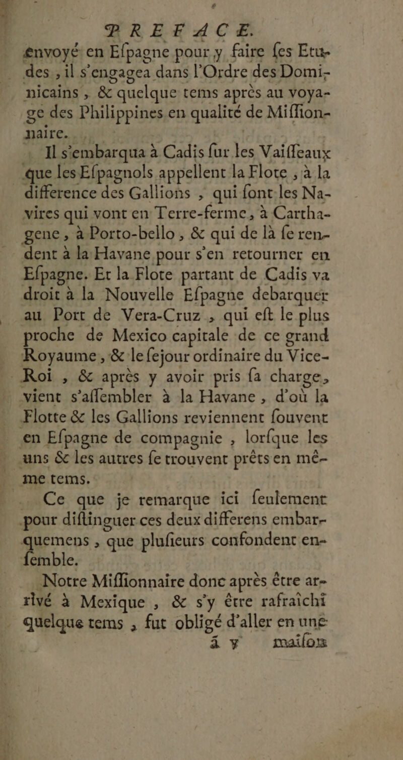 # HREKACE £nvoyé: en Efpagne pour y faire {es Etu- des , il s'engagea dans l'Ordre des Domi nicains , &amp; quelque tems après au voya- ge des Philippines en qualité de Miffion- daire ui X + Il s'embarqua à Cadis fur les Vaiffleaux que les Efpagnols appellent la Flote ; à la _ difference des Gallions , qui font:les Na- vires qui vont en Terre-ferme, à Cartha- gene , à Porto-bello , &amp; qui de là fe ren. dent à la Havane pour s'en retourner en Efpagne. Et la Flote partant de Cadis va droit à la Nouvelle Efpagne debarquer au Port de Vera-Cruz , qui eft le plus proche de Mexico capitale de ce grand Royaume, &amp; le fejour ordinaire du Vice- Roi , &amp; après y avoir pris fa charge, vient s’aflembler à la Havane , d’où la Flotte &amp; les Gallions reviennent fouvent €n Efpagne de compagnie , lorfque les uns &amp; les autres fe trouvent prêtsen mê- _ metems. .. Ce que je remarque ici feulement pour diflinguer ces deux differens embar. quemens , que plufeurs confondent en femble. Notre Mifionnaire donc après être ar- rivé à Mexique , &amp; s'y être rafraichi quelque tems ; fut obligé d'aller en une