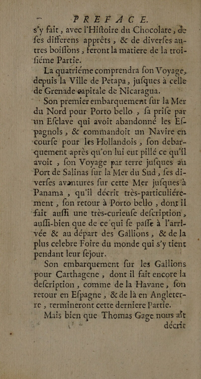 F ‘PIRE ANS Et s’y fait, avec l'Hiftoire du Chocolate, de fes differens apprêts , &amp; de diverfes au- tres boiflons , feront la matiere de la troi- fiéme Partie. j La quatriéme comprendra fon Voyage, depuis la Ville de Petapa, jufques à celle de Grenade eapitaie de Nicaragua. É : Son premier embarquement fur la Mer du Nord pour Porto bello , fa prife par “un Efclave qui avoit abandonné les Ef- pagnols , &amp; eomihandoit un Navire en &lt;courfe pour les Hollandois , fon debar- quement après qu'on lui eut pillé ce qu'il avoit , fon Voyage par terre jufques au Port de Salinas fur la Mer du Sud , fes di- verfes avantures fur cette Mer jufques'à Panama , quil déerit très-particuliére- ment , fon retour à Porto bello , dont il fait auf une trés-curieufe defcription , auffi-bien que de ce'qui fe pañle à l’arri- vée &amp; au départ des Gallions, &amp; dela plus celebre Foire du monde qui s’y tient pendant leur fejour. Son embarquement fur les Gailions pour Carthagene , dont il fait encore la defcription , comme de la Havane, fon retour en Efpagne , &amp; de là en Angleter- re , termineéront cette derniere Partie. Mais bien que Thomas Gage nous at [58 décrit