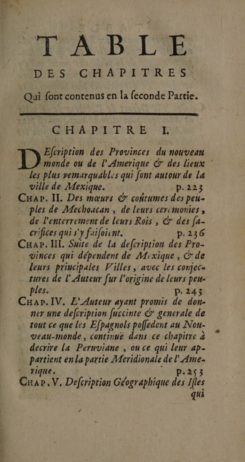 d TABLE Qui font contenus en la feconde Partie. OUR CPL TRE 'E Elcription des Provinces du nouvean monde ou de l'Amerique &amp; des lieux ” Les plus vemarquables qui font autour de Lx ville de Mexique. p.223 Cuar. IL Des mœurs @' coñtumes des peu- ples de Mechoacan , de leurs cercmomies , de l'enterrement de leurs Rois , &amp; des [a- crifices qui s'y faifoint. p.236 Cuap. ll. Suite de la defcription des Pro- vinces qui dépendent de Mixique, &amp; de leurs principales Villes, avec les conjec= tures de l’ Auteur [ur l'origine de leurs peu- ples. p.243 CHar.IV. L’Auteur ayant promis de don- ner une defcription [uccinte &amp;° generale de tout ce que les Efpagnols poffedent au Nou- vVeau-monde, continue dans ce chapitre à decrire la Peruviane , ou ce qui leur 4p- partient en la partie Meridionale de L Ame- * rique. eUPEA 3 Caav.V, Defcription Géographique des Ifles qui &lt;