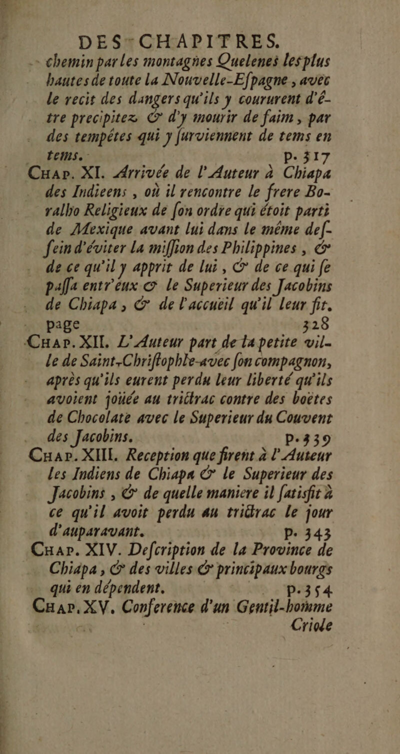 =&gt; chemin parles montagies Quelenes lesplus hautes de toute la Nouvelle-Efpagne ; avec le recit des dangers qu'ils y coururent d'é- tre precipitez © d'y mourir de faim , par des tempêtes qui y furviennent de tems en _ tems. p.317 Cxap. XI. Arrivée de l' Auteur à Chiapa des Indieens , où il rencontre le frere Bo- rallo Religieux de [on ordre qui étoit parti _ de Mexique avant lui dans le même def- fein d'éviter La miffion des Philippines, € de ce qu'il y apprit de lui, © de ce qui fe palla entr'eux © Le Superieur des Jacobins de Chiapa, © de l'accueil qu'il Leur fir. . page 328 CHapr.XIl, L'Auteur part de lapetite vil. Le de Saint,Chriffophle-avec fon compagnon, après qu'ils eurent perdu leur liberté qu'ils avoient joüée au trictrac contre des boëtes de Chocolate avec le Superieur du Couvent des Jacobins. p.339 Cuar. XIIL. Reception que firent à l'Auteur Les Indiens de Chiapa € le Superieur des Jacobins , &amp; de quelle maniere il [atisfit à ce qu'il avoit perdu au tridtrac le jour d'auparavant. p. 343 Cxar. XIV. Defcription de La Province de Chiapa , © des villes &amp; principaux bourgs qui en dépendent. . p.3$4 Car, XV. Conference d'un Gentil-hoïmme | _ | | Criode