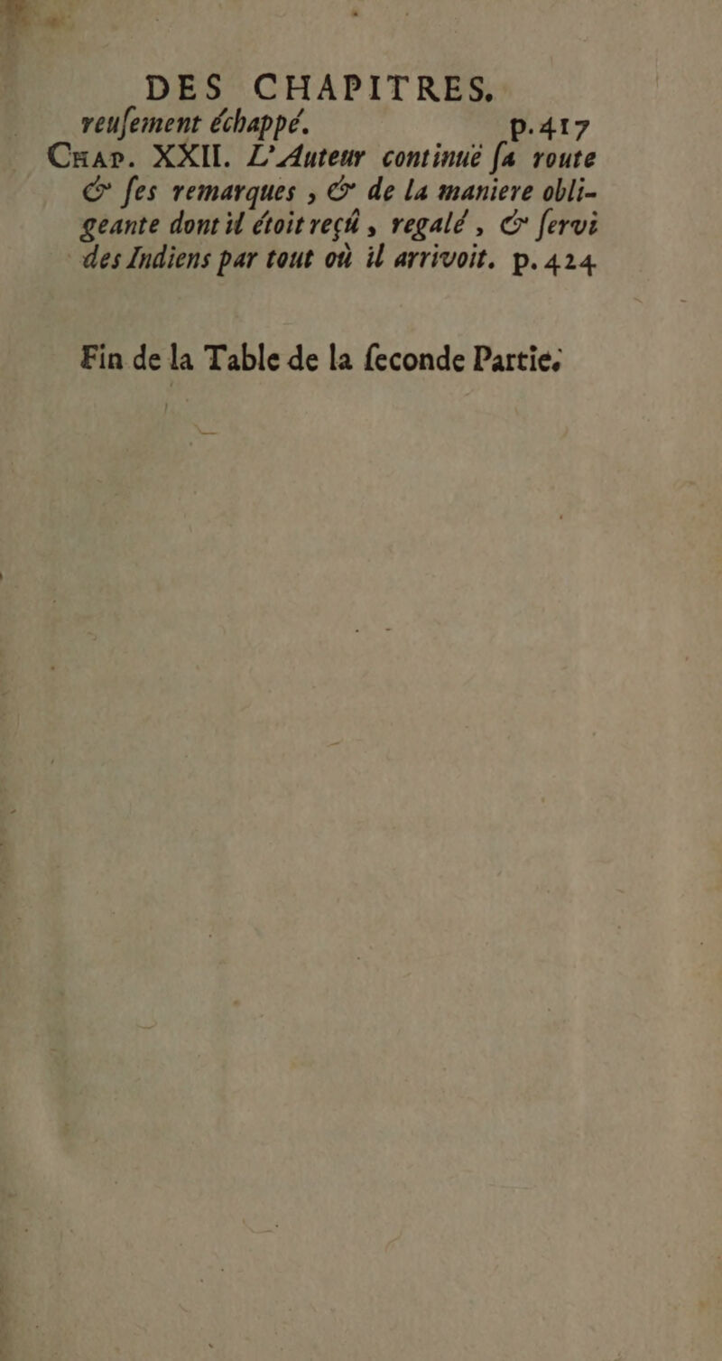 reufement échappé. p.417 Cuar. XXII. L’Auteur continué [a route © fes remarques , &amp; de La maniere obli- geante dont il étoit rech, regalé, € ferui des Indiens par tout où il arrivoit, p.424 Fin de la Table de la feconde Partie,
