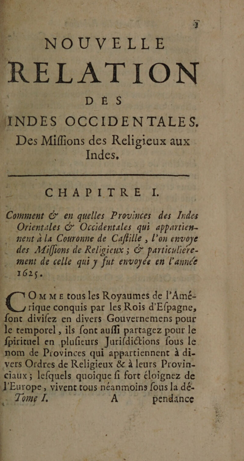 PO NOUVELLE RELATION | DES MINDES OCCIDENTALES. Des Mifions des Religieux aux HR Indes, a CELA P'ITAR.E, -L Comment € en quelles Provinces des Indes Orientales © Occidentales qui appartien- … nent ala Couronne de Cafille , l’on envoye ). des Miffions de Religieux ; ©’ particuliere- ment de celle qui y fut envoyée en l’année M (162$. OmmeE tous les Royaumes de l’Amé- | rique conquis par les Rois d'Efpagne, font divilez en divers Gouvernemens pour Je temporel , ils font aufli partagez pour le fpiricuel en plufieurs Jurifdictions fous le nom de Provinces qui appartiennent à di- vers Ordres de Religieux &c à leurs Provin- ciaux; lefquels quoique fi fort éloignez de J'Europe, vivent tous néanmoins fous la dé- Zome L A pendance it int