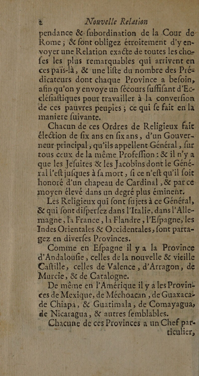 pendance &amp;:fubordination de la Cour de- Rome; &amp; font obligez étroitement d’yen- voyer une Relation exacte de toutes les cho- fes les plus remarquablès qui arrivent en ces pais-là, &amp; une lifte du nombre des Pré= dicateurs dont chaque Province a befoin, afin qu’on y envoye un fécours fufhfant d’Ec- cléfaftiques pour travailler à la converfon de ces pauvres peupies ; ce qui fe fait en la maniere fuivante. | i Chacun de ces Ordres de Religieux fait élection de fix ans en fixans, d’un Gouver- neur principal , qu’ils appellent Général , fur tous ceux de la même Profeffion: &amp; il n’y a que les Jefuites &amp; les Jacobins dont le Gene- ral l’eft jufques à fa mort, fi ce n’eft qu’il foit honoré d’un chapeau de Cardinal , &amp; parce moyen clevé dans un degré plus éminent. Les Religieux qui font fujets à ce Général, &amp; qui font difperfez dans l'Italie, dans l’Alle- magne, l'a France, la Flandre, l'Efpagne, les Indes Orientales &amp; Occidentales, font parta- gez en diverfes Provinces. | Comme en Efpagne il ya la Province d’Andaloufie, celles de la nouvelle &amp; vieille Cafille, celles de Valence , d’Arragon, de Murcie, &amp; de Catalogne. De même en l'Amérique il y a les Provin: ces de Mexique, de Méchoacan , de Guaxaca: de Chiapa, &amp; Guatimala, de Comayagua, de Nicaragua, &amp; autres femblables. : Chacune de ces Provinces a un Chef par ME F ticulier,