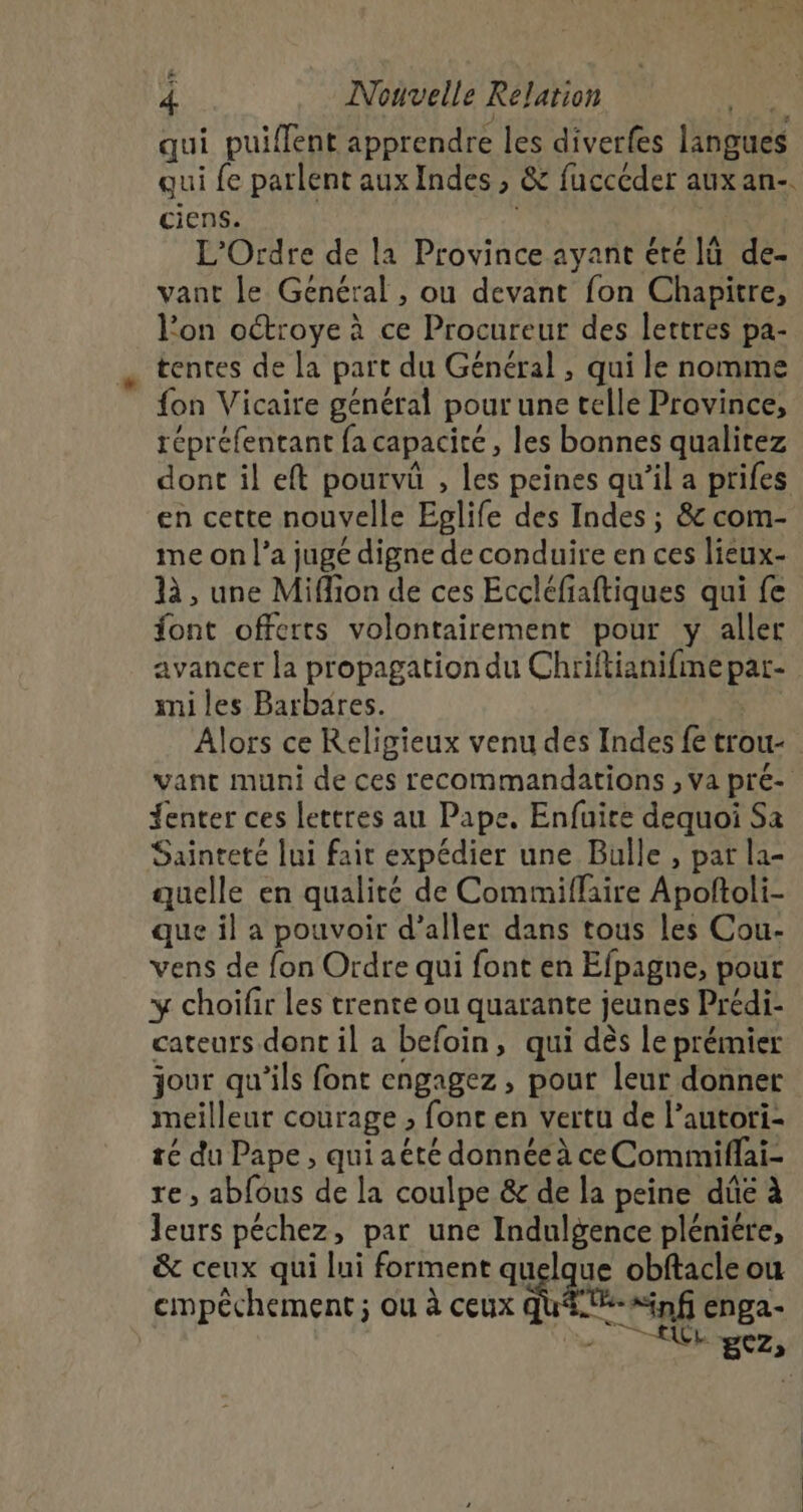 4 Nouvelle Relation qui puiflent apprendre les diverfes langues qui fe parlent aux Indes , &amp; fuccéder aux an-. ciens. | L'Ordre de la Province ayant été lù de- vant le Général, ou devant fon Chapitre, l’on octroye à ce Procureur des lettres pa- tentes de la part du Général , qui le nomme fon Vicaire général pour une telle Province, répréfentant fa capacité, les bonnes qualitez dont il eft pourvû , les peines qu’il a prifes en cette nouvelle Epglife des Indes ; &amp; com- me on l’a jugé digne de conduire en ces lieux- 1, une Miffion de ces Eccléfiaftiques qui fe font offerts volontairement pour y aller avancer la propagation du Chriftianifmepar- mi les Barbares. Alors ce Religieux venu des Indes fe trou vant muni de ces recommandations , va pré- {enter ces lettres au Pape. Enfuire dequoi Sa Sainteté lui fait expédier une Bulle , par la- quelle en qualité de Commiflaire Apoftoli- que il a pouvoir d'aller dans tous les Cou- vens de fon Ordre qui font en Efpagne, pour y choifir les trente ou quarante jeunes Prédi- cateurs dont il a befoin, qui dès le prémier jour qu'ils font engagez, pout leur donner meilleur courage , font en vertu de l’autori- té du Pape , qui aëté donnée à ce Commiflai- re , abfous de la coulpe &amp; de la peine dûé à Jeurs péchez, par une Indulgence pléniére, &amp; ceux qui lui forment quelque obftacle ou cmpéchement ; ou à ceux Et “inf enga- FRS: | * * BCZ»