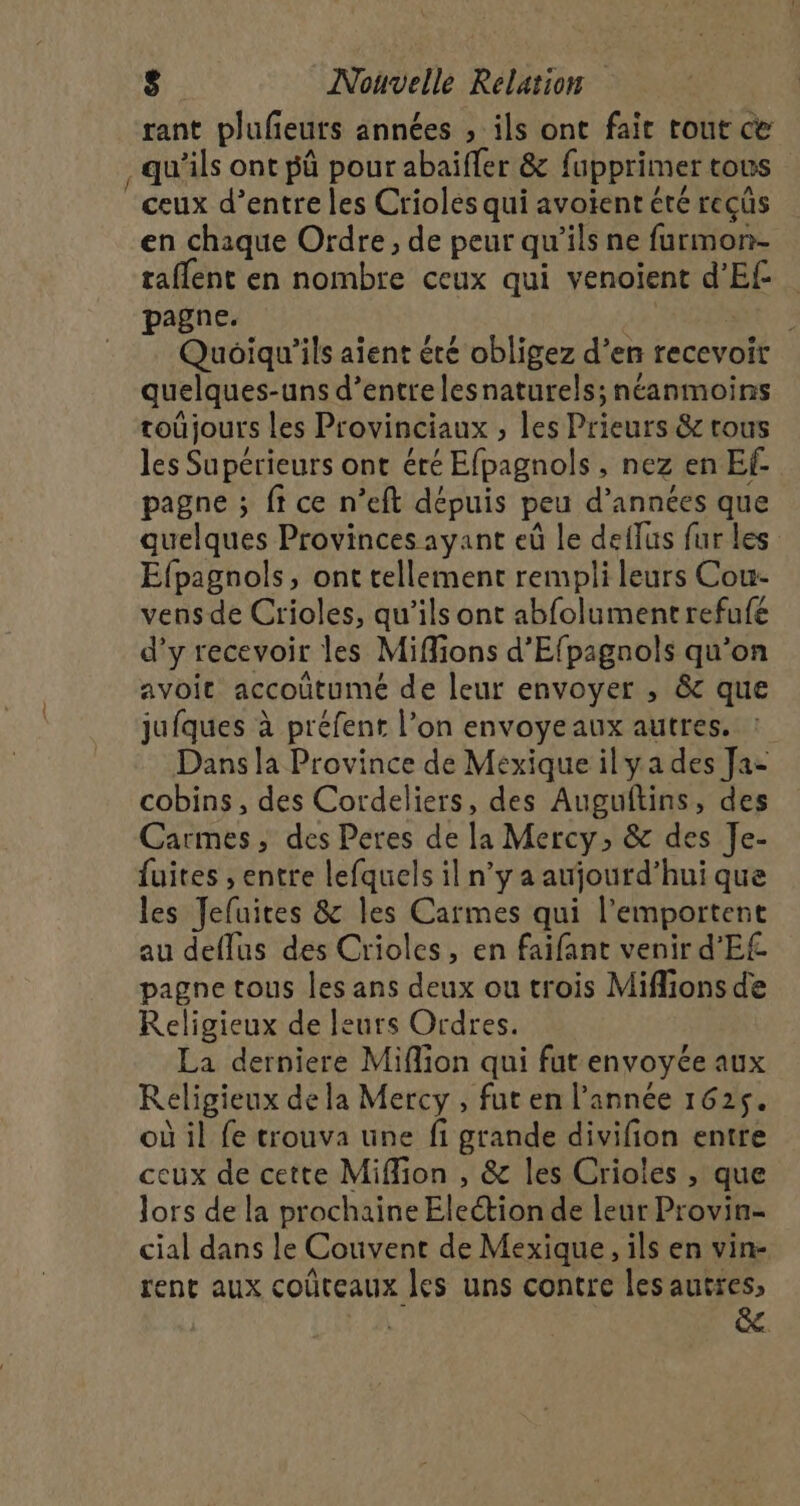 rant plufeuts années , ils ont fait tout ce , qu'ils ont pû pour abaiffer &amp; fupprimer tous ceux d’entre les Criolés qui avoient été recûs en chaque Ordre, de peur qu’ils ne furmon- taflent en nombre ceux qui venoient d’Ef pagne. ne au! Quoiqu'’ils aient été obligez d’en recevoir quelques-uns d’entre lesnaturels; néanmoins toûjours les Provinciaux , les Prieurs &amp; rous les Supérieurs ont éré Efpagnols , nez en Ef pagne ; ft ce n’eft dépuis peu d’années que quelques Provinces ayant eû le deffus fur les Efpagnols, ont tellement rempli leurs Cou- vensde Crioles, qu’ils ont abfolument refufe d’y recevoir les Miffions d'Efpagnols qu’on avoit accoûtume de leur envoyer , &amp;c que jufques à préfent l’on envoyeaux autres. Dans la Province de Mexique ilya des Ja- cobins , des Cordeliers, des Augultins, des Carmes, des Peres de la Mercy, &amp; des Je- fuites , entre lefquels il n’y a aujourd’hui que les Jefuites &amp; les Carmes qui l’emportent au deflus des Crioles, en faifant venir d'E£ pagne tous les ans deux ou trois Miflions de Religieux de leurs Ordres. La derniere Miflion qui fut envoyée aux Religieux de la Mercy , fut en l’année 1625. où il fe trouva une fi grande divifion entre ceux de cette Miffion , &amp; les Crioles , que lors de la prochaine Election de leur Provin- cial dans le Couvent de Mexique, ils en vin- rent aux coûteaux les uns contre les autres, | &amp;.