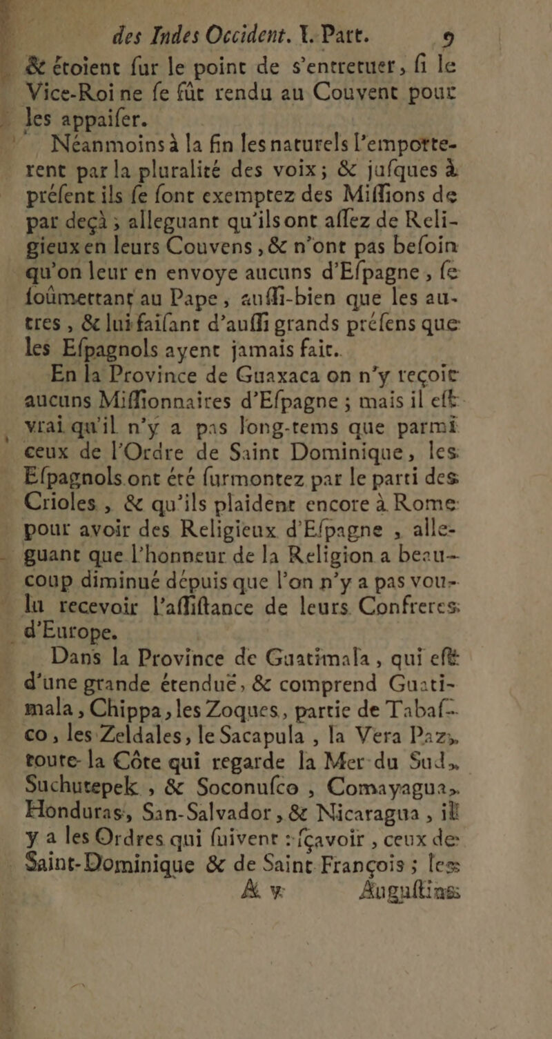 … &amp; étoient fur le point de s’entreruer, fi le Vice-Roine fe fût rendu au Couvent pour » Jes appaifer. . Néanmoinsà la fin les naturels l’empotte- . rent par la pluralité des voix; &amp; jufques à préfent ils fe font exemptez des Miffions de par dec ; alleguant qu'ilsont aflez de Reli- gieuxen leurs Couvens ,&amp; n’ont pas befoin qu'on leur en envoye aucuns d’Efpagne, {e foûmettant au Pape, auffi-bien que les au- tres , &amp; lui failant d’auffi grands préfens que les Efpagnols ayent jamais fait. En la Province de Guaxaca on n’y reçoit aucuns Miflionnaires d'Efpagne ; mais il eft. vraiqu'il n’y a pas long-rems que parmi ceux de l'Ordre de Saint Dominique, les Éfpagnols ont été furmontez par le parti des Crioles , &amp; qu’ils plaidenr encore à Rome: . pour avoir des Religieux d'Efpagne , alle- guant que l'honneur de la Religion a beau . coup diminué dépuis que l’on n’y a pas vou- lu recevoir l’affiftance de leurs Confreres: d'Europe. Dans la Province de Guatimala , qui ef d’une grande érendué, &amp; comprend Gu:ti- mala , Chippa, les Zoques, partie de Tabaf. co , les Zeldales, le Sacapula , la Vera Paz, toute- la Côte qui regarde la Mer-du Sud. Suchutepek , &amp; Soconufce , Comayagua. Honduras, San-Salvador , &amp; Nicaragua , il y a les Ordres qui fuivent :fçavoir , ceux de . Saint- Dominique &amp; de Saint François ; les À, y Augaftinss