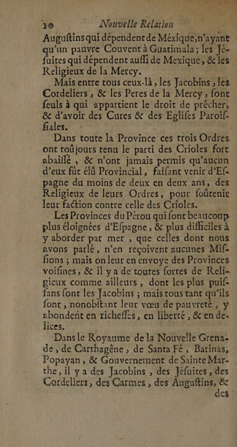 En Mn bnn te x _ Nouvelle Relation pee Auguftinsqui dépendent de Méxique,n’ayant qu'un pauvre Couvent à Guatimala; les Je fuites qui dépendent aufli de Mexique, &amp;les Religieux de la Mercy. Hdi A0 Mais entre tous ceux-là , les Jacobins ; les Cordeliers , &amp; les Peres de la Mercy, font feuls à qui appartient le droit de prècher, &amp; d’avoir des Cures &amp; des Eglifes Paroif- _fiales. d | Dans toute la Province ces trois Ordres. ont toûjours tenu le parti des Crioles fort abaïflé , &amp; n’ont jamais permis qu'aucun d’eux füc élû Provincial, faifant venir d’'Ef. pagne du moins de deux en deux ans, des Religieux de leurs Ordres, pour foütenir leur faction contre celle des Crioles. Les Provinces du Pérou qui font beaucoup: plus éloignées d’Efpagne, &amp; plus difficiles à y aborder pat mer , que celles dont nous avons parlé, n’en reçoivent aucunes Mif- fions ; mais on leur en envoye des Provinces voifines, &amp; il ya de toutes fortes de Reli- gieux comme ailleurs, dont les plus puif- fans font les Jacobins ; mais tous tant qu'ils font , nonobftant leur vœu de pauvreté, y. abondent en ticheffes, en liberté , &amp;'en de- lices. Dansle Royaume de la Nouvelle Grena- de , de Carthagêne , de Santa Fé, Barinas, Popayan, &amp; Gouvernement de Sainte Mar. the, il ya des Jacobins , des Jéfuires , des Cordeliers, des Carmes , des bu ju À &amp; : st