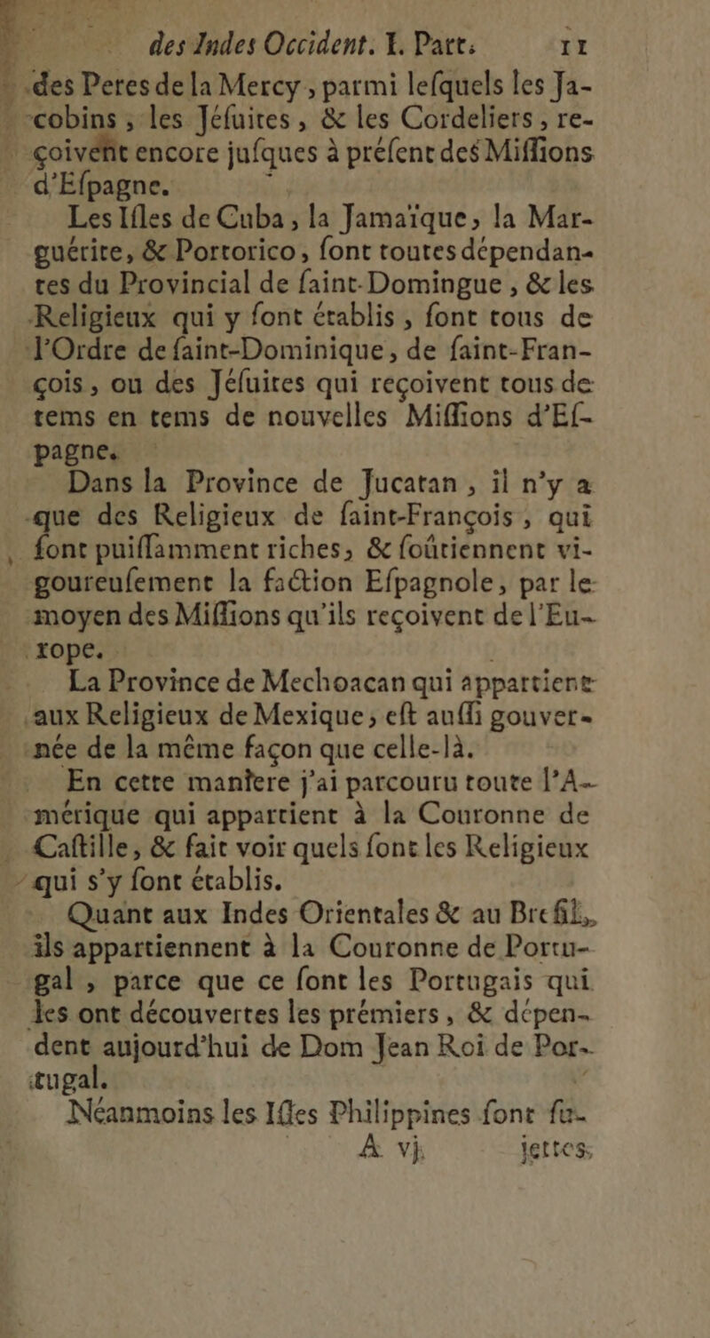 » des Peres de la Mercy , parmi lefquels les Ja- - cobins ; les Jéfuires, &amp; les Cordeliers , re- . çoivéfit encore jufques à préfent des Miffions d'Efpagne. ï Les Ifles de Cuba , la Jamaïque, la Mar- guérite, &amp; Portorico, font toutes dépendan- tes du Provincial de faint-Domingue , &amp;les Religieux qui y font établis , font tous de l'Ordre de faint-Dominique, de faint-Fran- çois, ou des Jéluires qui reçoivent tous de tems en tems de nouvelles Miffions d’Ef- pagne. Dans la Province de Jucatan, il n’y a -que des Religieux de faint-François, qui fonc puiffamment riches, &amp; foûtiennent vi- goureufement la faétion Efpagnole, par le: moyen des Miffions qu’ils reçoivent de l’Eu- xope. La Province de Mechoacan qui appartient aux Religieux de Mexique; eft auffi gouver. . snée de la même façon que celle-là. En cette manîere j'ai parcouru toute |A. mérique qui appartient à la Couronne de . Caftille, &amp; fait voir quels font les Religieux - qui s’y font établis. Quant aux Indes Orientales &amp; au Brefk,. ils appartiennent à la Couronne de Portu- gal , parce que ce font les Portugais qui des ont découvertes les prémiers, &amp; dcpen- dent aujourd’hui de Dom Jean Roi de Por- tugal. | 4 Néanmoins les Iffes Philippines font fu. G À vi jettes