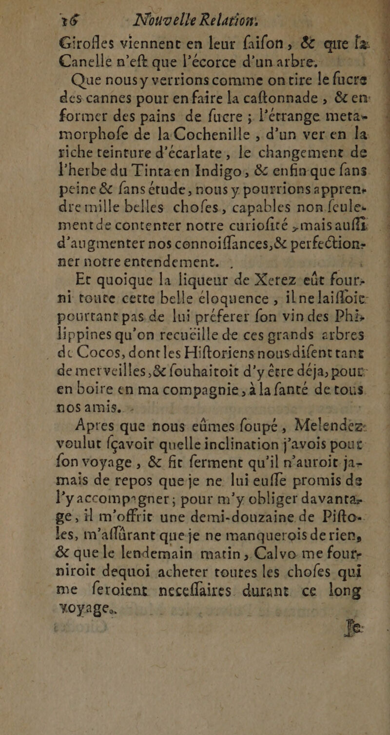 Girofles viennent en leur faifon, &amp; qure fx Canelle n’eft que l'écorce d’un arbre. Que nousy verrions comme ontire le fucre des cannes pour enfaire la caftonnade , &amp;c en: former des pains de fucre ; l’errange meta- morphofe de la Cochenille , d’un ver.en la riche teinture d’écarlate, le changement de l'herbe du Tintaen Indigo, &amp; enfinque fans peine &amp; fans étude, nous y pourrionsappren+ dremille belles chofes, capables non.feule. mentde contenter notre curiofité ,maisaufis d'augmenter nos connoiflances,&amp; perfection: ner notreentendement. Ha Et quoique la liqueur de Xerez-eût four: ni toute cette belle éloquence , ilnelaifloic: pourtant pas de lui préferer fon vin des Phi; lippines qu’on recuéille de ces grands arbres . de Cocos, dontles Hiftoriensnousdifent tant de merveilles ,&amp; fouhaitoit d'y être déja, pout: en boire en ma compagnie, à la fanté detous. nos amis. &gt; | Apres que nous eûmes foupé, Melendez- voulut fçavoir quelle inclination j’avois pout: fon voyage , &amp; fic ferment qu'il n’auroit.ja- mais de repos queje ne luieufle promis de Pyaccomprgner; pour m'y obliger davantæ ge, il m’offrit une demi-douzaine de Pifto-. les, m’aflärant queje ne manquerois derien, &amp; quele lendemain matin, Calvo_me four- niroit dequoi acheter toutes les chofes qui me feroient neceflaires durant ce long yoyage.. #, ei 1