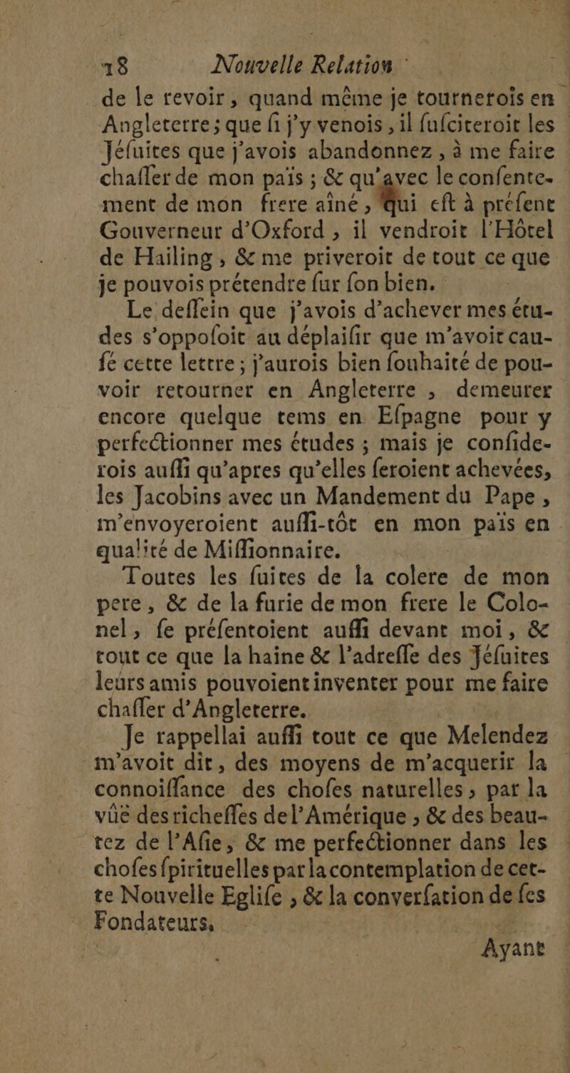 de le revoir, quand même je tournetois en Angleterre; que fi j'y venois,, il fufciteroit les | Jéfuites que j’avois abandonnez , à me faire chafler de mon païs ; &amp; qu'avec le confente. ment de mon frere aîné ui eft à prefent Gouverneur d'Oxford , il vendroit l'Hôtel de Hailing , &amp; me priveroit de tout ce que je pouvois prétendre fur fon bien. Le deffein que j'avois d'achever mes étu- des s’oppoloit au déplailir que m’avoit cau- fe cette lettre; j’aurois bien fouhaite de pou- voir retourner en Angleterre ; demeurer encore quelque tems en Efpagne pour y perfectionner mes études ; mais je confide- rois aufli qu’apres qu’elles feroient achevées, les Jacobins avec un Mandement du Pape, m'envoyeroient aufli-tôt en mon païs en qualité de Miffionnaire. Toutes les fuites de la colere de mon pere, &amp; de la furie de mon frere le Colo- nel, fe préfentoient aufli devant moi, &amp; tout ce que la haîne &amp; l’adreffe des Jéfuites leurs amis pouvoientinventer pour me faire chafler d'Angleterre. à Je rappellai auffi tout ce que Melendez m'avoit dit, des moyens de m'acquerir la connoiflance des chofes naturelles, pat la vüe desricheffes del’Amérique ; &amp; des beau- tez de l’Afie, &amp; me perfectionner dans les chofesfpirituelles parlacontemplation de cet- te Nouvelle Eglife , &amp; la converfation de fes Fondateurs, # Ayant
