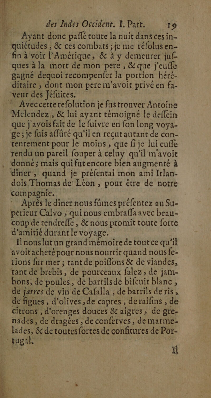 ES Mt Ayant donc paflé toute la nuit dans ces in- quiétudes , &amp; ces combats ; je me réfolus en- fin à voir l'Amérique, &amp; à y demeurer juf ques à la mort de mon pere , &amp; que j'eufle gagné dequoi recompenfer la portion hérc. ditaire ; dont mon pere m’avoit privé en fa- Aveccetterefolution je fustrouver Antoine Melendez,, &amp; lui ayant témoigné le deffein que j'avois fait de le fuivre en fon long voya- ge ; je fuis affüré qu’il en recut autant de con- tenrement pour le moins , que fi je lui eufle rendu un pareil fouper à celuy qu’il m'avoit donné; mais quifutencore bien augmenté à dois, Thomas de Econ , pour être de notre compagnie. Après le diner nous fümes préfentez au Su- perieur Calvo ; qui nous embrafla avec beau- coup de tendreffe , &amp; nous promit toute forte d'amitié durant le voyage. Il nous lut un grand mémoire de toutce qu’il avoitacheré pour nous nourrir quand nous fe- rions fur mer ; tant de poiflons &amp; de viandes, tant de brebis, de pourceaux falez, de jam- bons, de poules, de barrilsde bifcuit blanc, de jarres de vin de Cafalla , de barrils de ris , de figues , d'olives ,de capres , deraifins , de citrons , d'orenges douces &amp; aigres, de gre- nades , de dragées , deconferves, de marme- hides, &amp; de toutes fortes de confitures de Por- H