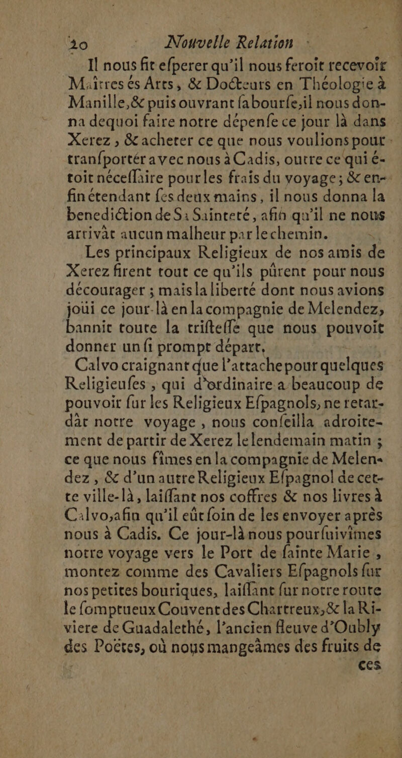 Il nous s fic efperer qu’il nous feroit recevoir Mïtresés Arts, &amp; Docteurs en Théologie à Manille,&amp; puis ouvrant fabourfe;il nous don- na dequoi faire notre dépenfe ce jour là dans Xerez ; &amp; acherer ce que nous voulions pour : tranfportéravec nous à Cadis, outre ce qui é- toit néceflaire pourles frais du voyage; &amp; en finétendant fes deux mains, il nous donna la benediction de Si Sainteté, afin qu'il ne nous artivat aucun malheur par lechemin. | Les principaux Religieux de nos amis de Xerez firent rout ce qu’ils pürenr pour nous décourager ; maisla liberté dont nous avions joui ce jour-là en la compagnie de Melendez, bannit toute la trifteflé que nous pouvoit donner un fi prompt départ, Calvo craignant due l’attachepour quelques Religieufes ; qui d'ordinaire a beaucoup de pouvoir fur les Religieux Efpagnols, ne retar- dar notre voyage , nous confeilla adroite- ment de partir de Xerez lelendemain matin ; ce que nous fimes en la compagnie de Melen« dez , &amp; d’un autreReligieux Efpagnol de cet- te ville-là, laifant nos coffres &amp; nos livres à Cilvo;afin qu'il eût foin de les envoyer après nous à Cadis. Ce jour-lànous pourfuivimes notre voyage vers le Port de fainte Marie, montez comme des Cavaliers Efpagnols fur nos petites bouriques, laiflant fur notre route le fomptueux Couvent des Chartreux,&amp; la Ri- viere de Guadalethé, l’ancien fleuve d’Oubly des Poëtes, où nous mangeàmes des fruits de | ces