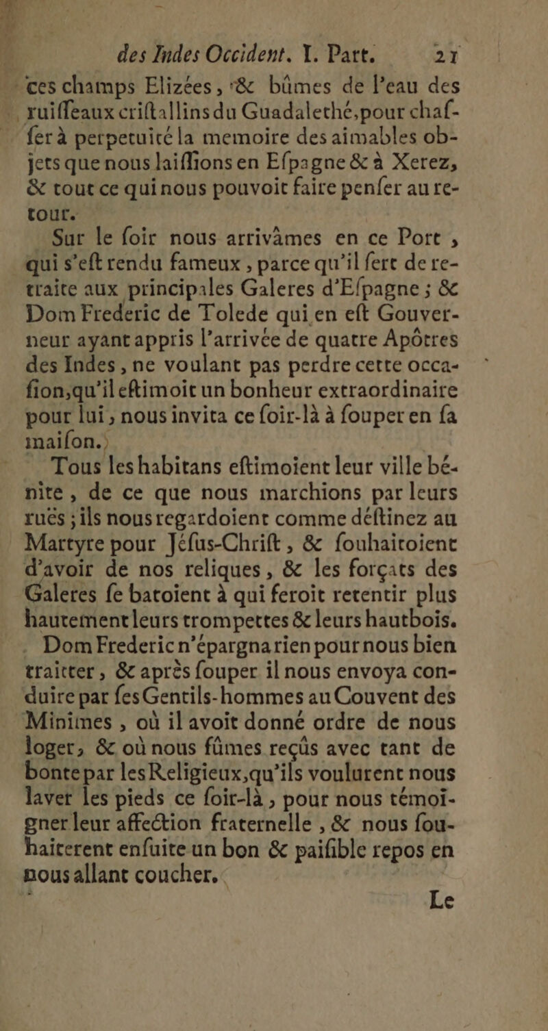 Me. } des Indes Occident. Y. Part. 27 * ces champs Elizées , &amp; büûmes de l’eau des … ruiffeaux criftallins du Guadaleché,pour chaf- _ fer à perpetuitéla memoire des aimables ob- jets que nous laifions en Efpagne &amp; à Xerez, &amp; tout ce quinous pouvoit faire penfer au re- tour. Sur le foir nous arrivames en ce Port , qui s’eft rendu fameux , parce qu’il fert de re- traite aux principales Galeres d'Efpagne ; &amp; Dom Frederic de Tolede qui.en eft Gouver- peur ayant appris l’arrivée de quatre Apôtres des Indes , ne voulant pas perdre certe occa- fion,qu'ileftimoic un bonheur extraordinaire pour lui, nousinvita ce foir-là à fouperen fa maifon.) Tous les habitans eftimoient leur ville bé- nite, de ce que nous marchions par leurs ruës ; ils nous regardoient comme déftinez au Martyre pour Jéfus-Chrift, &amp; fouhaitoient d’avoir de nos reliques, &amp; les forçats des aleres fe batoïent à qui feroit retentir plus hautementleurs trompettes &amp; leurs hautbois. Dom Frederic n’épargnarien pour nous bien traitter, &amp; après fouper il nous envoya con- duire par fes Gentils-hommes au Couvent des Minimes , où il avoit donné ordre de nous loger, &amp;. où nous fûmes reçüs avec tant de bonte par lesReligieux,qu’ils voulurent nous laver les pieds ce foir-là , pour nous témoi- gner leur affection fraternelle , &amp; nous fou- haiterent enfuite un bon &amp; paifble repos en nous allant coucher. | Le