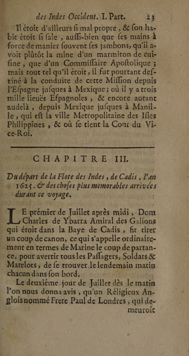 ‘Ilétoit d’ailleurs fi mal propre ;, &amp; fon ha- … bic éroic fi fale , aufi-bien que fes mains à * Force de manier fouvent fes jambons; qu'il a- _ voit plütôt la mine d’un marmiton de cui- fine , que d’un Commiflaire Apoftolique ; mais cout cel qu’il croit , il fut pourtant def- tiné à la conduite de cette Miffion depuis l'Efpagne jufques à Mexique ; où il y atrois mille lieuëés Efpagnoles , &amp; encore autant audelà , depuis Mexique jufques à Manil- le ; qui eft la ville Metropolitaine des Ifles Philippines , &amp; où fe tient la Cour du Vi- ce-Roï. CHA PAT RE: TITI. Du départ de La Flote des Indes , de Cadis , l’a 162$. @ des chofes plus memorables arrivées durant ce voyage. | # E prémier de Juillet après midi, Dom Charles de Ybarra Amiral des Galions qui étoit dans la Baye de Cadis , fit cirer un coup de canon, ce qui s'appelle ordinaire- . ment en termes de Marine le coup de partan- ce, pour avertir tous les Paflagers, Soldats &amp; Marelots, de fe trouver le lendemain matin chacun dans fon bord. Le deuxiéme.jour de Juillet dès le matin lon nous donna avis , qu'un Réligieux An- gloisnommé Frere Paul de Londres , qui de- | | meuroic