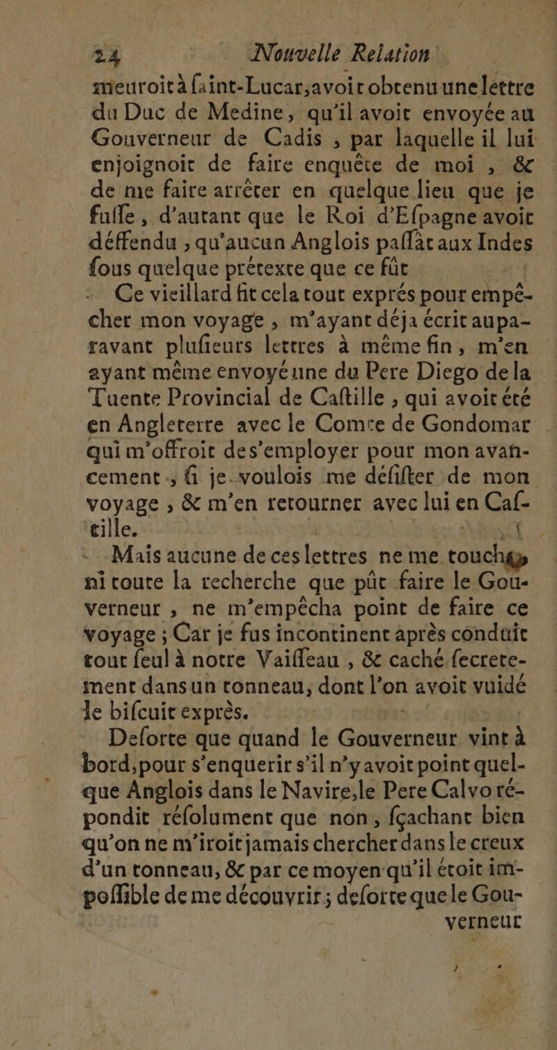 meuroit à faint-Lucar;avoirobtenuunelettre du Duc de Medine, qu’il avoit envoyée au Gouverneur de Cadis , par laquelle il lui enjoignoit de faire enquête de moi , &amp; de me faire arrêter en quelque lieu que je fulfe, d'autant que le Roi d’Efpagne avoit défendu , qu'aucun Anglois paflataux Indes fous quelque prétexte que ce für : Ce vieillard fit cela tout exprés pour ernpé- cher mon voyage , m’ayant déja écrit aupa- ravant plufieurs lettres à mêmefin, m'en ayant même envoyéune du Pere Diego dela Tuente Provincial de Caftille , qui avoirété en Angleterre avec le Comte de Gondomar qui m'offroit des’employer pour mon avañ- cement :, { je. voulois me défifter de mon voyage , &amp; m'en retourner avec lui en Caf- tille. | SÉRIE 18 Maïs aucune de ceslettres ne me touchgy ni coute la recherche que püc faire le Gou- verneur , ne m’empêcha point de faire ce voyage ; Car je fus incontinent après conduit tour feul à notre Vaifleau , &amp; caché fecrere- ment dansun tonneau, dont l’on avoit vuidé le bifcuit exprès. ma: Deforte que quand le Gouverneur vint à bord, pour s’enquerir s’il n’yavoitpoint quel- que Anglois dans le Navire;le Pere Calvoré- pondit réfolument que non, fçachanc bien qu’on ne m'iroitjamais chercher dans le creux d’un tonneau, &amp; par ce moyen qu'il écoit im- poffible de me découvrir; deforte quele Gou- verneuc / + : »