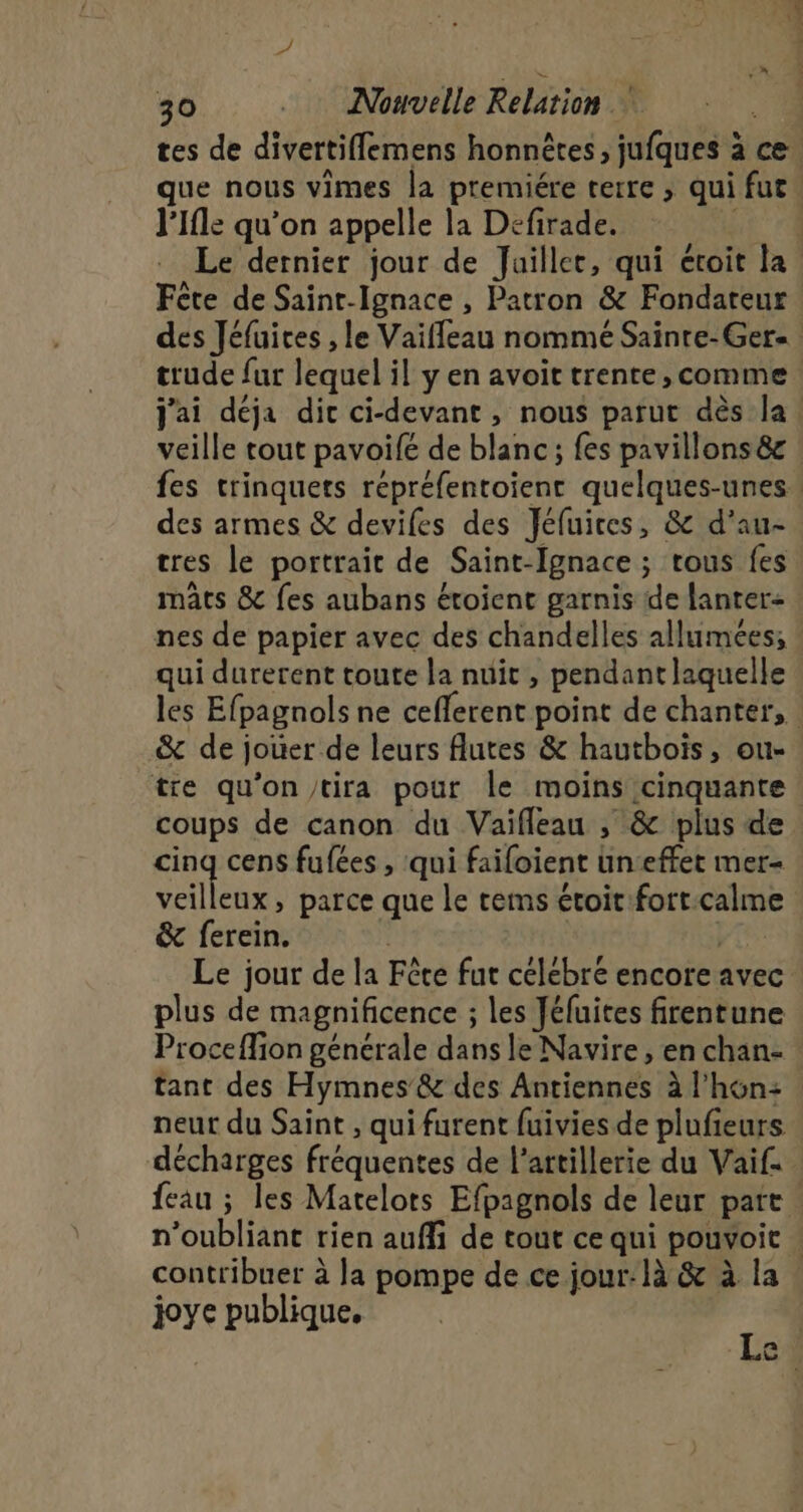 l’Ifle qu'on appelle la Defirade. Fête de Saint-Ignace , Patron &amp; Fondateur veille tout pavoifé de blanc; fes pavillons &amp;c des armes &amp; devifes des Jéfuices, &amp; d’au- tres le portrait de Saint-Ignace ; tous fes mats &amp; fes aubans étoient garnis ide lanter: qui durerent toute la nuit , pendantlaquelle &amp; de jouer de leurs Autes &amp; hautbois, ou- coups de canon du Vaifleau , &amp; plus de cing cens fufées , qui faifoient un:effet mer- veilleux, parce que le tems étoit:fort.calme &amp; ferein. | | pre Le jour de la Fète fur celebre encore avec plus de magnificence ; les Jéfuites firentune an ci SOS joye publique.