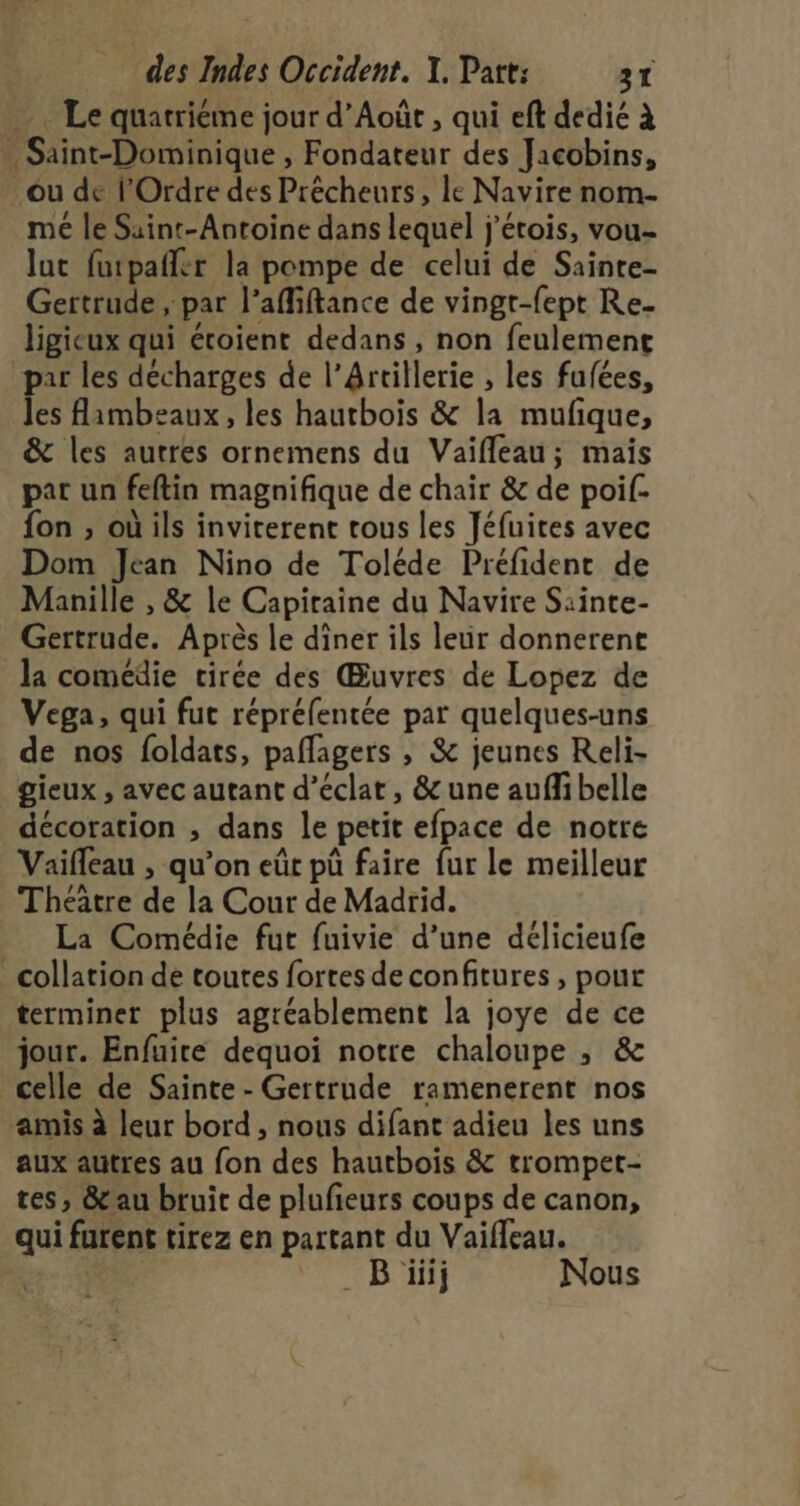 . Le quatriéme jour d’Août , qui eft dedie à . Saint-Dominique , Fondateur des Jacobins, ou de l'Ordre des Précheurs, le Navire nom me le Saint-Antoine dans lequel j'érois, vou- lut furpañer la pompe de celui de Sainte- Gertrude, par l’affiftance de vingr-fept Re- ligicux qui étoient dedans , non feulement par les décharges de l’Artillerie , les fufées, lé: flambeaux, les hautbois &amp; la mufque, &amp; les autres ornemens du Vaifleau; mais par un feftin magnifique de chair &amp; de poil. fon , où ils inviterent tous les Jéfuires avec Dom Jean Nino de Toléde Préfident de Manille , &amp; le Capiraine du Navire Sainte- Gertrude. Après le dîner ils leur donnerent la comédie virée des Œuvres de Lopez de Vega, qui fut répréfentée par quelques-uns de nos foldats, paflagers , &amp; jeunes Reli- _gieux , avec autant d'éclat, &amp;une auffibelle décoration ;, dans le petit efpace de notre Vaifleau , qu’on eût pû faire fur le meilleur Théâtre de la Cour de Madrid. La Comédie fut fuivie d’une délicieufe _ collation de toutes fortes de confitures , pour terminer plus agréablement la joye de ce jour. Enfuite dequoi notre chaloupe , &amp; celle de Sainte - Gertrude ramenerent nos amis à leur bord , nous difant adieu les uns aux auütres au fon des hautbois &amp; trompet- tes, &amp;au bruit de plufieurs coups de canon, qui furent tirez en partant du Vaifleau. B üiij Nous