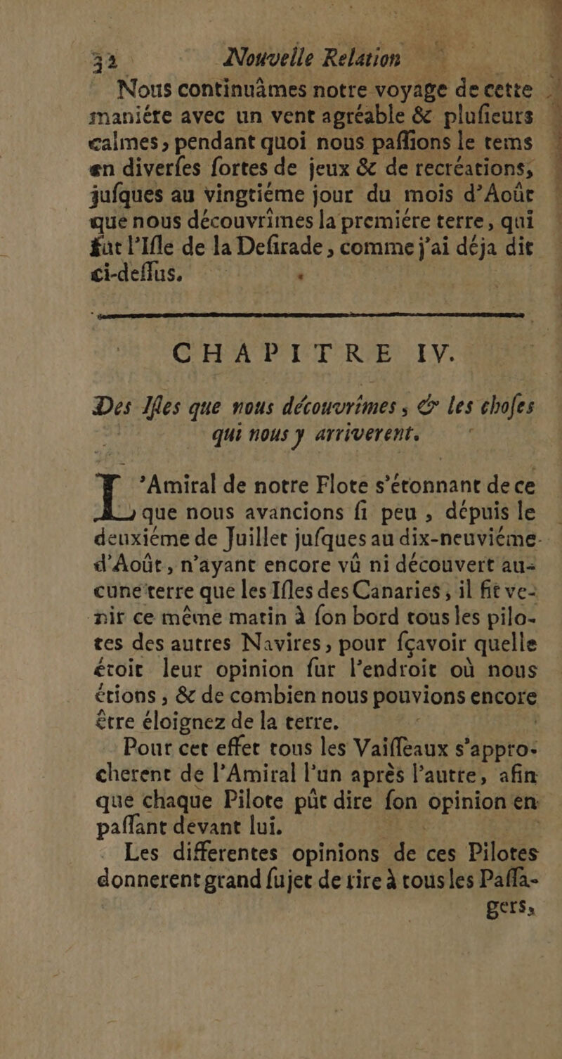 Nous continuâmes notre voyage de cette maniére avec un vent agréable &amp; plufieurs calmes pendant quoi nous paññons le tems en diverfes fortes de jeux &amp; de recréations, jufques au vingtiéme jour du mois d’Août que nous découvrimes la premiére terre, qui fut l’Ifle de la Defirade , comme j'ai déja dit ci-deffus, : CG'EHA'P I TRPE IV: Des Jfles que nous découvrimes ; &amp; les chofes qui nous y arriverent. Ï Amiral de notre Flote s’éronnant de ce que nous avancions fi peu , depuis le d’Août, n'ayant encore vû ni découvert au- cune terre que les Ifles des Canaries, il fit ve: nir ce même matin à fon bord tous les pila- tes des autres Navires, pour fçavoir quelle étroit leur opinion fur l’endroit où nous étions ,; &amp; de combien nous pouvions encore être éloignez de la terre. Pour cet effec tous les Vaiffeaux s’appto. cherent de l’Amiral F un aprés l’autre, afin que chaque Pilote pût dire fon BP en paffant devant lui. Les differentes opinions de ces Pilotes donnerent grand fujet de tire à rousles Paffa- gers, D \ à &gt; * a r. g di ns EL D POELE 7 tn SN CPE CES Se,
