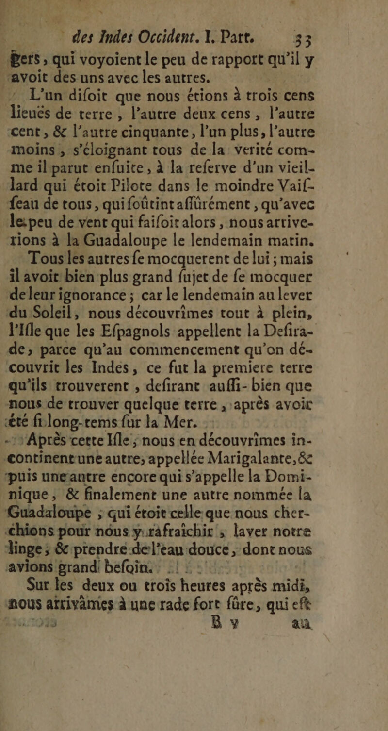 _ * des Indes Occident. I, Part, 33 Pers , qui voyoient le peu de rapport qu'il y avoit des uns avec les autres. 2 L'un difoit que nous étions à trois cens lieucs de terre , l’autre deux cens, l’autre cent , &amp; l’autre cinquante, l’un plus, l’autre moins , s'éloignant tous de la verité com- me il parut enfuite , à la referve d’un vieil- lard qui étoit Pilote dans le moindre Vaif- eau de tous, quifoürintaffürément , qu'avec lei peu de vent qui faifoitalors , nous arrive- rions à la Guadaloupe le lendemain matin. Tousles autres fe mocquerent de lui ; mais il avoit bien plus grand fujet de fe mocquer deleur ignorance ; car le lendemain au lever du Soleil, nous découvrimes tout à plein, lIfle que les Efpagnols appellent la Defira- de; parce qu’au commencement qu’on dé- couvrit les Indes, ce fut la premiere terre qu'ils trouverent , defirant aufi- bien que nous de trouver quelque terre , après avoic été flong-rems fur la Mer. Après cette Ile ; nous en découvrimes in- &lt;ontinentune autre; appelée Marigalante,&amp; “puis ungautre encore qui s'appelle la Domi- nique, &amp; finalement une autre nommée la Guadaloupe ; qui étoite celle: que nous cher- ‘chions pour nôus yurafraichir ; laver notre Ainge ; &amp; prendre -de l’eau douce , dont nous avions grandi béfoin.. 11: | Sur les deux ou trois heures après midi, inous afrivames à une rade fort füre, qui efè