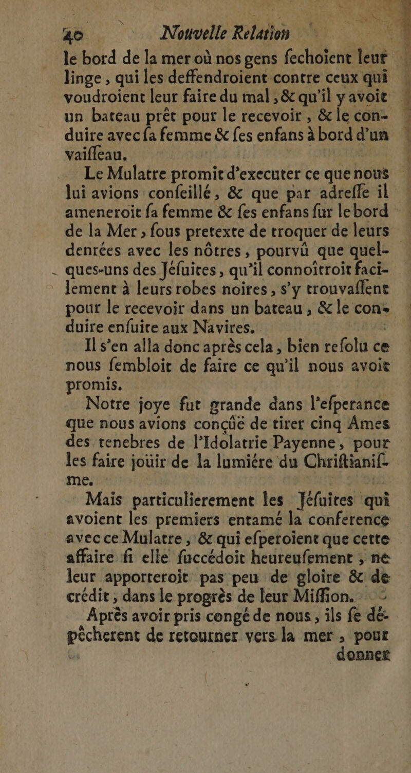 f le bord de la mer où nos gens fechoient leur linge , qui les deffendroient contre ceux qui voudroient leur faire du mal , &amp; qu’il yavoic un bateau prêt pour le recevoir , &amp; le con- vaifleau, Le Mulatre promit d’executer ce que nous lui avions confeillé, &amp; que par adrefle il ameneroit fa femme &amp; {es enfans fur lebord … hiité ch DR Le denrées avec les nôtres , pourvû que quel- / e Q f D - ques-uns des Jéfuires, qu’il connoïtroit faci- pour le recevoir dans un bateau , &amp; le con: duire enfuire aux Navires. Il s’en alla donc après cela , bien refolu ce nous fembloit de faire ce qu’il nous avoit promis. Notre joye fut grande dans l’efperance que nous avions concûé de tiret cinq Ames des tenebres de l’Idolatrie Payenne, pour les faire jouir de la lumiére du Chriftianif. me. is: Mais particulierement les Jéfuires qui avoient les premiers entamé la conference avec ce Mulatre , &amp; qui efperoient que cette affaire fi elle faccédoit heureufement ; ne leur apporteroit pas peu de gloire &amp; de crédit , dans le progrès de leur Miffion. : Après avoir pris congé de nous, ils fe dé: pécherent de retourner vers la mer , pour Ge | donner