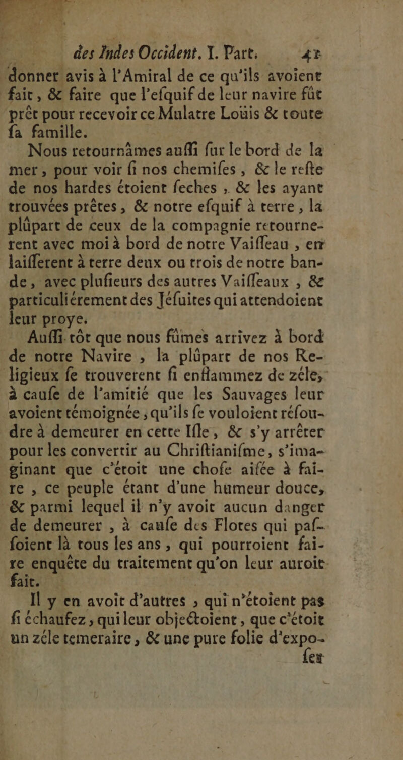 donner avis à l’Amiral de ce qu'ils avoiene fair, &amp; faire que l’efquif de leur navire füt préc pour recevoir ce Mulatre Loüis &amp; toute fa famille. Nous retournämes aufi fur le bord de la mer, pour voir fi nos chemiles, &amp; le refte de nos hardes étoient feches ; &amp; les ayane trouvées prêtes, &amp; notre efquif à terre, la plüpart de ceux de la compagnie rerourne- rent avec moi à bord de notre Vaifleau , err laiffetent à terre deux ou trois de notre ban- de, avec plufieurs des autres Vaifleaux , &amp; particuliérement des Jéfuites qui attendoient leur proye. Auffi. côt que nous fümes arrivez à bord de notre Navire , la plûüpart de nos Re- ligieux fe trouverent fi enflammez de zéle;- à caufe dé l'amitié que les Sauvages leur avoienttémoignée ; qu’ils fe vouloient réfou- dre à demeurer en cette Ifle, &amp; s’y arrêter pour les convertir au Chriftianifme, s’ima- ginant que c’éroit une chofe aifée à fai- re , ce peuple étant d’une humeur douce, &amp; parmi lequel il n’y avoit aucun danger de demeurer , à caufe des Flores qui paf foïent là rous les ans , qui pourroient fai- re enquête du traitement qu'on leur auroit- faies 3 Il y en avoit d’autres ; qui n’étoient pas fi échaufez ; qui leur objeétoient , que c'étoit un zcle temeraire, &amp; une pure folie eu ce