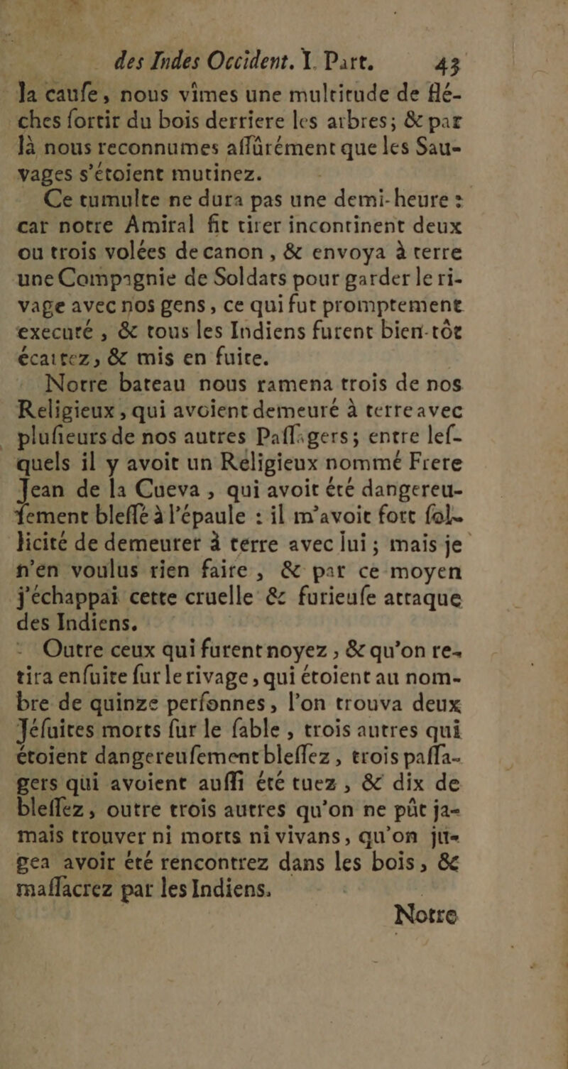 Ja caufe, nous vimes une multirude de fé- ches fortir du bois derriere les arbres; &amp; par là nous reconnumes affärément que les Sau- vages s’étoient mutinez. Ce tumulte ne dura pas une demi-heure : car notre Amiral fit tirer incontinent deux ou trois volées de canon, &amp; envoya à terre une Compagnie de Soldats pour garder le ri- vage avec nos gens, ce qui fut promptement execuré , &amp; tous les Indiens furent bien-tôe écaitez, &amp; mis en fuite. Notre bateau nous ramena trois de nos Religieux , qui avoient demeuré à terreavec _ plufñeurs de nos autres Pafligers; entre lef- quels il y avoit un Religieux nommé Frere Jean de la Cueva , qui avoit été dangereu- Tement bleffé à l'épaule : il m’avoit fort fol. licite de demeurer à terre avec lui; mais je n’en voulus rien faire , &amp; par ce moyen j'échappai cette cruelle &amp; furieufe attaque des Indiens. Outre ceux qui furent noyez ; &amp; qu’on re. tira enfuite fur le rivage , qui étoient au nom- bre de quinze perfonnes, l’on trouva deux Jéfuices morts fur le fable , trois autres qui étoient dangereufementbleflez, trois paffa- gers qui avoient aufli été tuez , &amp; dix de bleffez, outre trois autres qu'on ne pût ja- mais trouver ni morts nivivans, QU'On jli= gea avoir été rencontrez dans les bois, &amp; maflacrez par les Indiens. | Notre