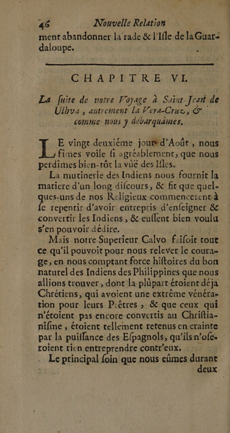 ment abandonner la rade &amp; r Ifle de la Guar=&lt; daloupe. F Gi APE TRE AVE La fuite de notre Voyage à Saint- Jet de Ulhua , autrement La Vera-Cruz, &amp; comme nous y débarquames. E vingt deuxiéme jout#d’Août , nous. fimes voile fi agréablement, que nous perdimes bien-rôt la vûe des Ifles. La mutinerie des Indiens nous fournit la matiere d’un long difcours, &amp; fit que quel- ues-uns de nos Religieux commencerentà ke repentir d’avoir entrepris d’enfeigner &amp; convertir les Indiens, &amp; euflent bien voulu s’en pouvoir dedire, Mais notre Supetieur Calvo fiifoie tout ce qu’il pouvoit pour nous relever le coura- ge, en nous comptant force hiftoires du bon naturel des Indiens des Philippines quenous allions trouver , dont la plüpart étoient déja Chrétiens, qui avoient une extrême vénéras tion pour leurs Piêtres , &amp; que ceux qui n’étoient pas encore convertis au Chriftia- nifine , étoient cellement retenus en crainte par la puilfance des Efpagnols, qu’ils n’ofe. roient rien entreprendre contr'eux. Le principal foin que nous eùmes du eux