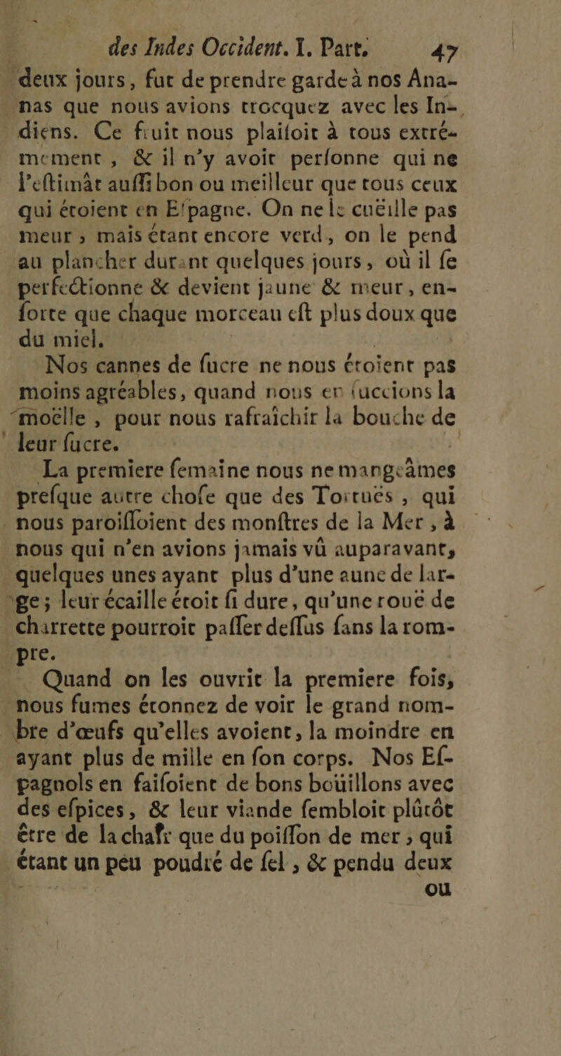 deux jours, fur de prendre garde à nos Ana has que nous avions trocquez avec les In diens. Ce fiuit nous plailoit à trous extré- mement , &amp; il n’y avoit perfonne qui ne leftimät auffi bon ou meilleur que tous ceux qui éroient en E'pagne. On nel: cuëille pas meur ; mais étant encore verd, on le pend au plancher durant quelques jours, où il fe perfectionné &amp; devient jaune &amp; meur, en- forte que chaque morceau eft plus doux que du miel. | Nos cannes de fucre ne nous étoient pas moins agréables, quand nous en fuccions la “moëlle , pour nous rafraîchir la bouche de * leur fucre. | La premiere femaine nous nemmangeämes prefque autre chofe que des Toitués , qui . nous paroifloient des monftres de la Mer , à nous qui n’en avions jamais vü auparavant, quelques unes ayant plus d’une aune de lar- ge ; leur écaille éroit fi dure, qu’une rouë de charrette pourroic pafler deflus fans la rom- pre. Quand on les ouvrit la premiere fois, . nous fumes éconnez de voir le grand nom- bre d'œufs qu’elles avoient, la moindre en ayant plus de mille en fon corps. Nos Ef- pagnols en faifoient de bons boüillons avec des efpices, &amp; leur viande fembloic plûütôt être de la chafr que du poiffon de mer ; qui # ’ Ctant un peu poudre de {el , &amp; pendu deux dis ou