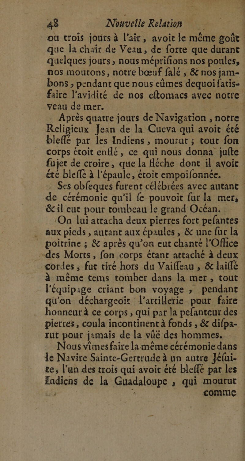 ou trois jours à l'air, avoit le même goût que la chair de Veau, de forte que durant quelques jours, nous méprifions nos poules, nos moutons, notre bœuf falé , &amp; nos jam- bons , pendant que nous eûmes dequoifatise faire l’avidité de nos eftomacs avec notre veau de mer. | Après quatre jours de Navigation , notre Religieux Jean de la Cueva qui avoir été bleffé par les Indiens, mourut ; tout fon corps ctoit enflé, ce qui nous donna jufte fujet de croire, que la Héche dont il avoit été bleffé à l'épaule, éroit empoifonnée. Ses obfeques furent célébrées avec autant de cérémonie qu’il fe pouvoit fur la mer, &amp; il eut pour tombeau le grand Océan. ‘On lui attacha deux pierres fort pefantes aux pieds , autant aux épaules , &amp; une fur la poitrine ; &amp; après qu’on eut chanté l'Office -des Morts, fon corps étant attaché à deux cordes ; fut tiré hors du Vaifleau , &amp; laifle à même tems tomber dans la mer, tout l'équipage criant bon voyage ; pendant qu'on déchargeoïit l'artillerie pour faire honneur à ce corps , qui par la pefanteur des pierres, coula incontinent à fonds , &amp; difpa- rut pour jamais de la vüe des hommes. Nous vimes faire la même cérémonie dans le Navire Sainte-Gertrude à un autre Jéfui- te, l’un des trois qui avoir été bleffé par les fadiens de la Guadaloupe ; qui mourut 1 É comme