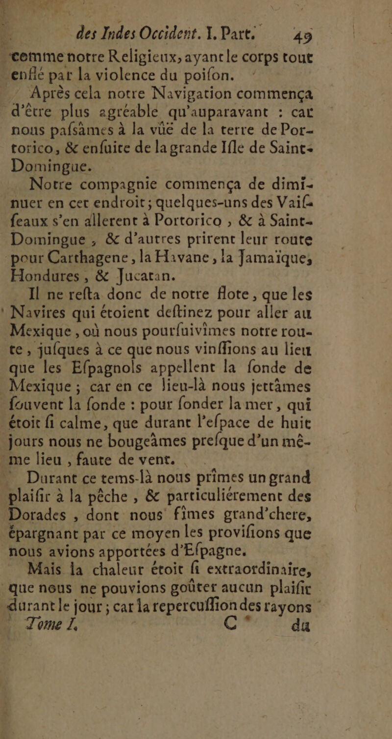 ‘cemme notre Religieux, ayanrle corps tout enflé pat la violence du poifon. Après cela notre Navigation commença d’être plus agréablé qu'auparavant : car nous pafsames à la vûe de la terre de Por- torico, &amp; enfuice de la grande Ifle de Saint Domingue. Notre compagnie commença de dimi- nuer en cet endroit; quelques-uns des Vaifa feaux s’en dilerent à Portorico , &amp; à Saint Domingue , &amp; d’autres prirent leur route pour Carthagene , la Havane, la Jamaïque, Hondures , &amp; Jucatan. Il ne refta donc de notre flote, que les : Navires qui étoient deftinez pour aller au Mexique , où nous pourfuivimes notre rou- te , jufques à ce que nous vinffions au liew que les Efpagnols appellent la fonde de Mexique ; car en ce lieu-là nous jettâmes fouvent la fonde : pour fonder lamer, qui étoit fi calme, que durant l’efpace de huit jours nous ne bougemes prefque d’un mê.- me lieu , faute de vent. . Durant ce tems-là nous primes un grand plaifir à la pêche , &amp; particulierement des Dorades , dont nous fimes grand’chere, épargnant par ce moyen les provifions que nous avions apportées d’Efpagne. Mais la chaleur étoit fi extraotdinaire, que nous ne pouvions goûter aucun plaifit durant le jour ; car la repercufliondes rayons Tome | | da