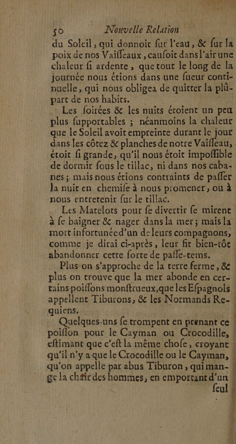 du Soleil, qui donnoit fur l’eau, &amp; fur la poix de nos Vaifleaux , caufoit dansl’airune chaleur fi ardente , que tout le long de la journée nous étions dans une fueur conti- nuelle, qui nous obligea de quitter la plu- part de nos habits. .: Les foirées &amp; les nuits étoient un peu plus fupportables ; néanmoins la chaleur que le Soleil avoir empreinte durant le jour dans les côtez &amp; planches de notre Vaifleau, . étoit fi grande, qu’il nous étoit impofñlible de dormir fous le tillac, ni dans nos caba- pes ; mais nous étions contraints de pafler la nuiren chemile à nous promener, ou à nous entretenir fur le tillac. | Les Matelots pour fe divertir fe mirent mort infortunced’un de leurs compagnons, comme je dirai ci-après , leur fit bien-tôt abandonner cette forte de pafle-terms. plus on trouve que la mer abonde en cer- tains poiflons monftrueux,que les Efpagnols appellent Tiburons, &amp; les Normands Re- quiens. | Quelques.uns fe trompent en prenant ce poifion pour le Cayman ou Crocodille, qu’il n’y aque le Crocodille ou le Cayman, qu'on appelle par abus Tiburon , quiman- ge la chair des hommes, en Ma ut DT icul