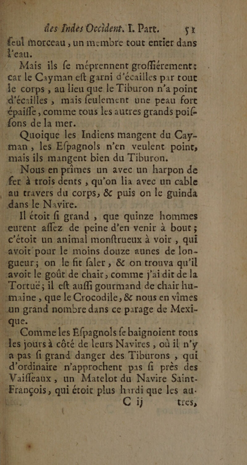 fais 4 des Tndes Occident, Y. Part, çx * Seul morceau , un membre tout entier dans : l'eau. a Mais ils fe méprennent groffiérement: car Le Cayman eft garni d’écailles par tout le corps ; au lieu que le Tiburon n’a point d'écailles ; mais feulement une peau fort épaifle , comme tous les autres grands poi{= fons de la mer. Quoique les Indiens mangent du Cay- man, les Efpagnols n’en veulent point, mais ils mangent bien du Tiburon. … Nousen primes un avec un harpon de fer à trois dents ; qu’on lia avec un cable au travers du corps, &amp; puis on le guinda dans le Navire. Il étoit fi grand , que quinze hommes eutent aflez de peine d’en venir à bout; c’ctoit un animal monftrueux à voir , qui avoir pour le moins douze aunes de lon- _gueur; on le fit faler , &amp; on trouva qu'il avoir le goût de chair, comme j'aidit de la …Tortué; il eft auffi gourmand de chair hu- “maine , que le Crocodile, &amp; nous en vimes un grand nombre dans ce parage de Mexi- “que. L,y É | Comme les Éfpagnols fe baignoient tous les jours à côté de leurs Navires , où il n’y a pas fi grand danger des Tiburons , qui d'ordinaire n'approchent pas fi près des _Vaiffeaux , un Matelot du Navire Saint- ‘François, qui étoit plus hardi que les au. ME. 1} tres, j L Le &amp; re 1h 1 é | *