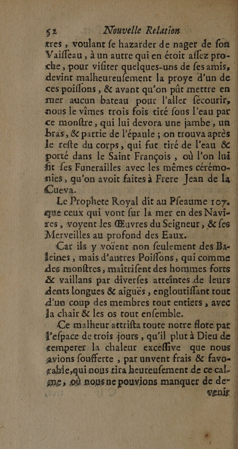 tres , voulant fe hazarder de nager de fon Vaiffeau , à un autre qui en éroit aflez pro- ù K” et EC devint malheureufement la proye d’un de mer aucun bateau pour l'aller fecourir, nous le vimes trois fois tiré fous l’eau par ce monftre , qui lui devora une jambe, un bras, &amp; partie de l'épaule ; on trouva après porté dans le Saint François , où l’on lui Cueva. | que ceux qui vont fur la mer en des Navi- Merveilles au profond des Eaux. des monftres, maîtrifent des hommes forts &amp; vaillans par diverfes atteintes de leurs la chair &amp; les os tout enfemble. Ce malheur attrifta toute notre flote pat J’efpace de trois jours , qu’il plut à Dieu de æemperet la chaleur exceflive que nous rable,quinous tira beureufement de ce cal- Las