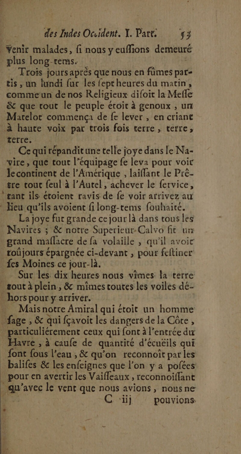 enir malades, fi nous yeuflions demeuré plus long-rems. Trois jours après que nous en fûmes par- tis, un lundi fur les fept heures du matin, commeun de nos Religieux difoit la Mefle &amp; que tout le peuple éroit à genoux , un Marelot commença de fe lever , en criant à haute voix par trois fois terre , terre, terre. | Ce qui répanditune telle joye dans le Na- vire, que tout l’équipage fe leva pour voir le continent de l’Amérique , laiflant le Pré- tre tout {eul à l’Autel, achever le fervice, gant ils étoient ravis de fe voir arrivez au La joye fut grande ce jour là dans tous les Navires ; &amp; notre Superieur-Calvo fit ur grand maflacre de fa volaille , qu'il avoir fes Moines ce jour-là. Sur les. dix heures nous vimes la terre hors pour y arriver. | Mais notre Amiral qui étoit un homme particuliérement ceux qui font à l’entrce du Havre , à caufe de quantité d’écuéils qui font {ous l’eau , &amp; qu’on reconnoît par les | | pour en avertir les Vaifleaux , reconnoiffant C ‘iij pouvions l +
