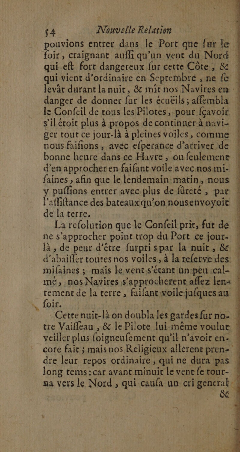pouvions entrer dans le Port que fur fe foir, craignant aufli qu'un vent du Nord qui.eft forc dangereux fur cette Côte , &amp; qui vient d’ordinaire en Seprembre , ne fe danger de donner fur les écuëils ; affembla le Confeil de tous les Pilotes, pour fçavoir s’iléroit plus à propos de continuer à navi- nous faifions , avéc efperance d'arriver de d’en approcheren faifant voile avec nosini- faines ; afin que le lendemain matin, nous y puffons entter avec:plus de fûreté , par l'affiftance des bateaux qu’on nousenvoyoit de la terre, La refolution que le Confeil prir, fut de ne s’approcher point trop du Port ce jour- à , de peur d’être furpti spar la nuit, &amp; d’abaiffer toutes nos voiles, à la referve des: mifaines ; mais le.vent.s’étant ün-peu :cal- tement de la terre , faifantwoilejufquesau foir. , (rtf | veiller plus foigneufement qu’il n’avoit en- dre leur repos ordinaire, qui ne dura pas chart te &lt;a à Le er CS DE Gr ESS Ed soon